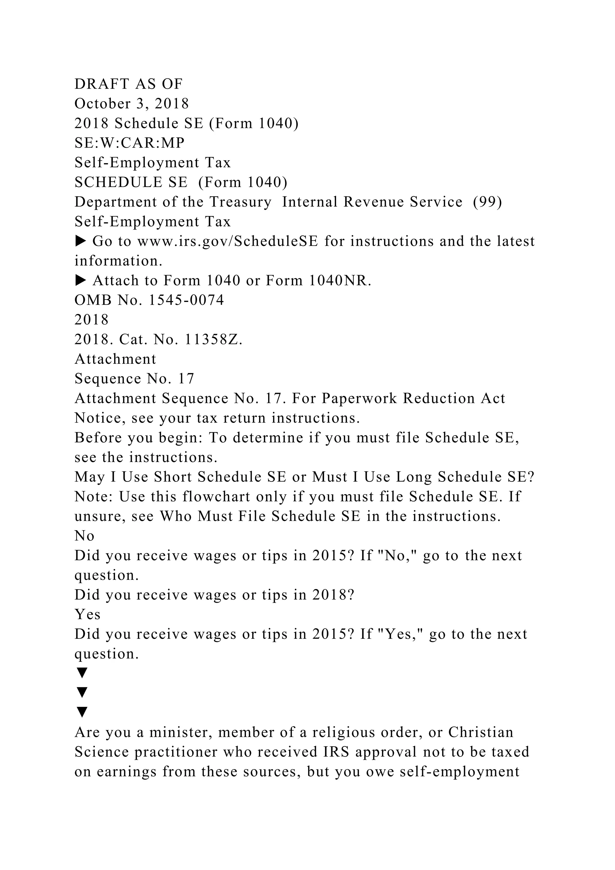 DRAFT AS OF
October 3, 2018
2018 Schedule SE (Form 1040)
SE:W:CAR:MP
Self-Employment Tax
SCHEDULE SE (Form 1040)
Department of the Treasury Internal Revenue Service (99)
Self-Employment Tax
▶ Go to www.irs.gov/ScheduleSE for instructions and the latest
information.
▶ Attach to Form 1040 or Form 1040NR.
OMB No. 1545-0074
2018
2018. Cat. No. 11358Z.
Attachment
Sequence No. 17
Attachment Sequence No. 17. For Paperwork Reduction Act
Notice, see your tax return instructions.
Before you begin: To determine if you must file Schedule SE,
see the instructions.
May I Use Short Schedule SE or Must I Use Long Schedule SE?
Note: Use this flowchart only if you must file Schedule SE. If
unsure, see Who Must File Schedule SE in the instructions.
No
Did you receive wages or tips in 2015? If "No," go to the next
question.
Did you receive wages or tips in 2018?
Yes
Did you receive wages or tips in 2015? If "Yes," go to the next
question.
▼
▼
▼
Are you a minister, member of a religious order, or Christian
Science practitioner who received IRS approval not to be taxed
on earnings from these sources, but you owe self-employment
 