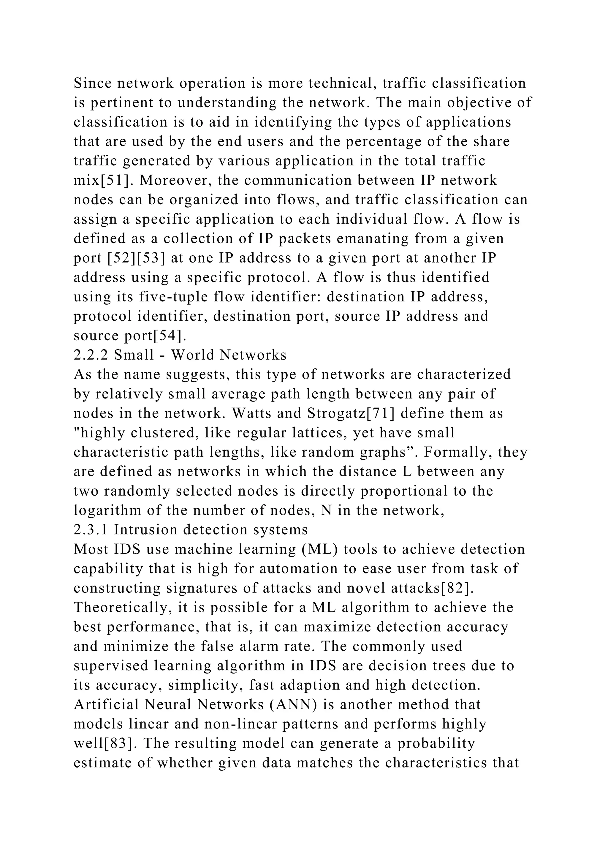 Since network operation is more technical, traffic classification
is pertinent to understanding the network. The main objective of
classification is to aid in identifying the types of applications
that are used by the end users and the percentage of the share
traffic generated by various application in the total traffic
mix[51]. Moreover, the communication between IP network
nodes can be organized into flows, and traffic classification can
assign a specific application to each individual flow. A flow is
defined as a collection of IP packets emanating from a given
port [52][53] at one IP address to a given port at another IP
address using a specific protocol. A flow is thus identified
using its five-tuple flow identifier: destination IP address,
protocol identifier, destination port, source IP address and
source port[54].
2.2.2 Small - World Networks
As the name suggests, this type of networks are characterized
by relatively small average path length between any pair of
nodes in the network. Watts and Strogatz[71] define them as
"highly clustered, like regular lattices, yet have small
characteristic path lengths, like random graphs”. Formally, they
are defined as networks in which the distance L between any
two randomly selected nodes is directly proportional to the
logarithm of the number of nodes, N in the network,
2.3.1 Intrusion detection systems
Most IDS use machine learning (ML) tools to achieve detection
capability that is high for automation to ease user from task of
constructing signatures of attacks and novel attacks[82].
Theoretically, it is possible for a ML algorithm to achieve the
best performance, that is, it can maximize detection accuracy
and minimize the false alarm rate. The commonly used
supervised learning algorithm in IDS are decision trees due to
its accuracy, simplicity, fast adaption and high detection.
Artificial Neural Networks (ANN) is another method that
models linear and non-linear patterns and performs highly
well[83]. The resulting model can generate a probability
estimate of whether given data matches the characteristics that
 