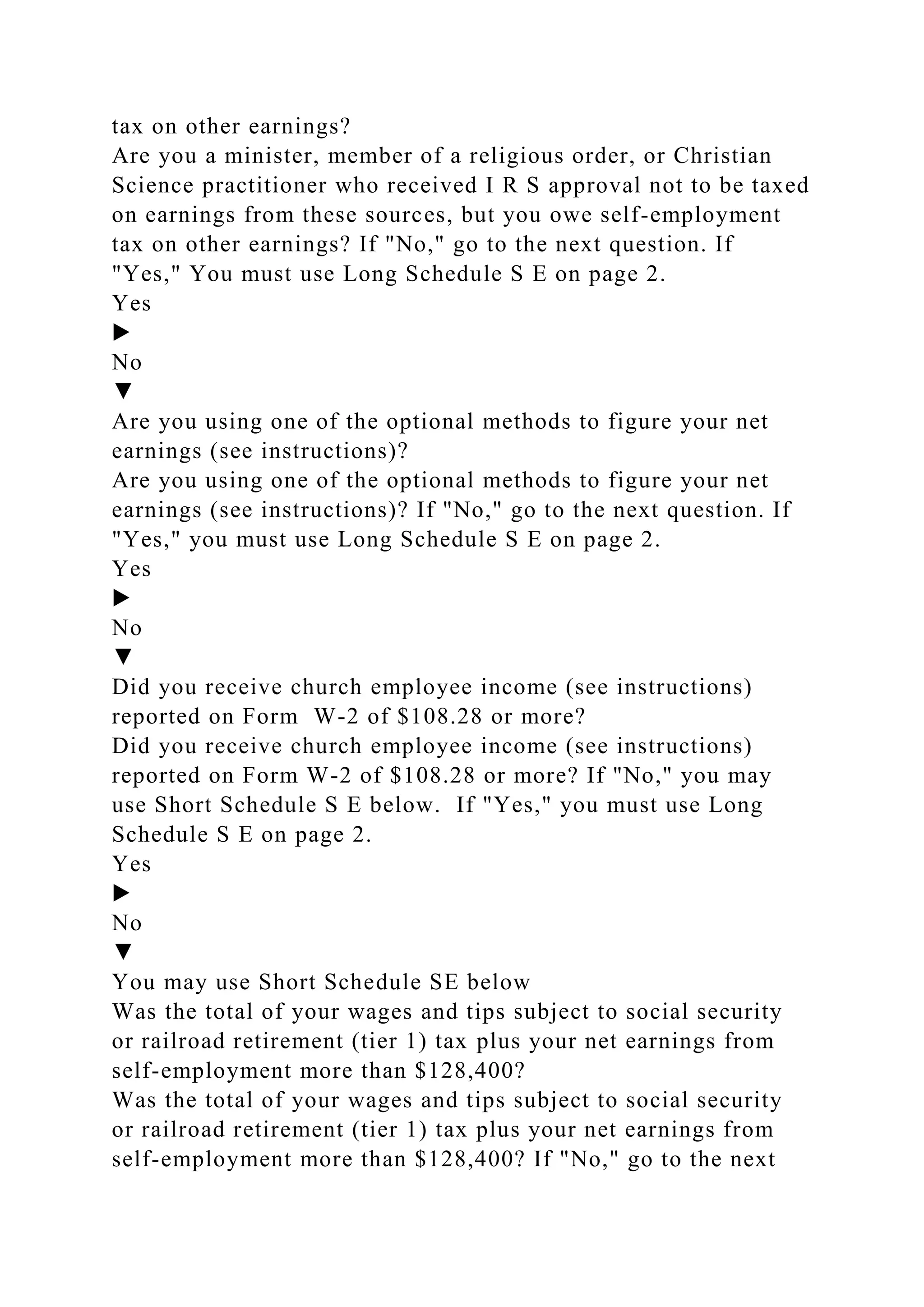 tax on other earnings?
Are you a minister, member of a religious order, or Christian
Science practitioner who received I R S approval not to be taxed
on earnings from these sources, but you owe self-employment
tax on other earnings? If "No," go to the next question. If
"Yes," You must use Long Schedule S E on page 2.
Yes
▶
No
▼
Are you using one of the optional methods to figure your net
earnings (see instructions)?
Are you using one of the optional methods to figure your net
earnings (see instructions)? If "No," go to the next question. If
"Yes," you must use Long Schedule S E on page 2.
Yes
▶
No
▼
Did you receive church employee income (see instructions)
reported on Form W-2 of $108.28 or more?
Did you receive church employee income (see instructions)
reported on Form W-2 of $108.28 or more? If "No," you may
use Short Schedule S E below. If "Yes," you must use Long
Schedule S E on page 2.
Yes
▶
No
▼
You may use Short Schedule SE below
Was the total of your wages and tips subject to social security
or railroad retirement (tier 1) tax plus your net earnings from
self-employment more than $128,400?
Was the total of your wages and tips subject to social security
or railroad retirement (tier 1) tax plus your net earnings from
self-employment more than $128,400? If "No," go to the next
 