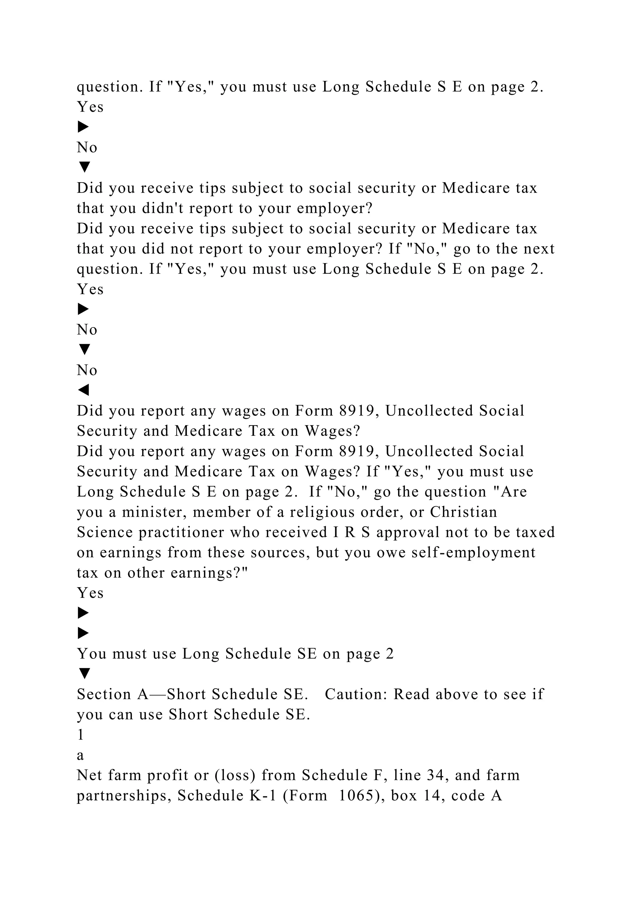question. If "Yes," you must use Long Schedule S E on page 2.
Yes
▶
No
▼
Did you receive tips subject to social security or Medicare tax
that you didn't report to your employer?
Did you receive tips subject to social security or Medicare tax
that you did not report to your employer? If "No," go to the next
question. If "Yes," you must use Long Schedule S E on page 2.
Yes
▶
No
▼
No
◀
Did you report any wages on Form 8919, Uncollected Social
Security and Medicare Tax on Wages?
Did you report any wages on Form 8919, Uncollected Social
Security and Medicare Tax on Wages? If "Yes," you must use
Long Schedule S E on page 2. If "No," go the question "Are
you a minister, member of a religious order, or Christian
Science practitioner who received I R S approval not to be taxed
on earnings from these sources, but you owe self-employment
tax on other earnings?"
Yes
▶
▶
You must use Long Schedule SE on page 2
▼
Section A—Short Schedule SE. Caution: Read above to see if
you can use Short Schedule SE.
1
a
Net farm profit or (loss) from Schedule F, line 34, and farm
partnerships, Schedule K-1 (Form 1065), box 14, code A
 