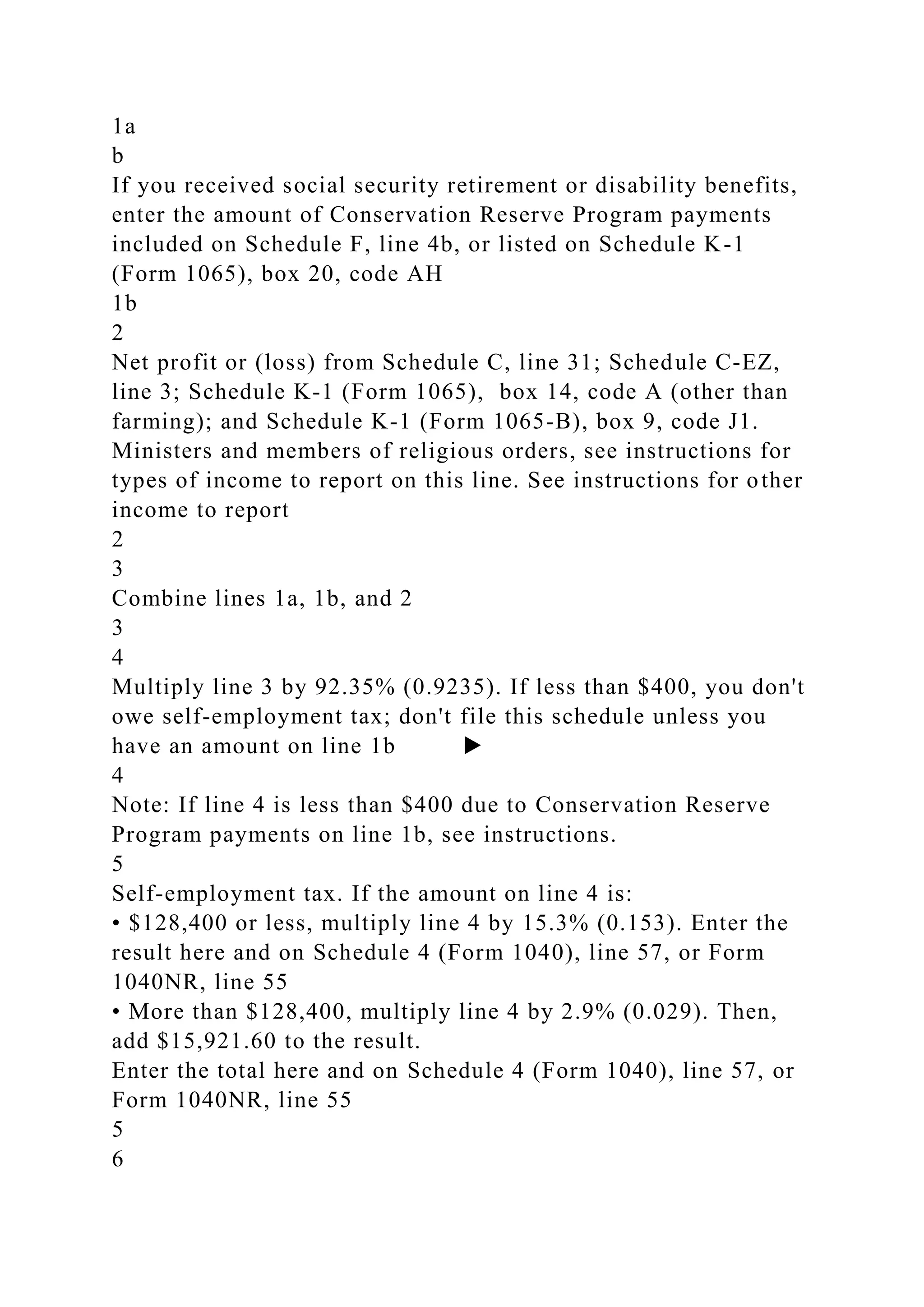 1a
b
If you received social security retirement or disability benefits,
enter the amount of Conservation Reserve Program payments
included on Schedule F, line 4b, or listed on Schedule K-1
(Form 1065), box 20, code AH
1b
2
Net profit or (loss) from Schedule C, line 31; Schedule C-EZ,
line 3; Schedule K-1 (Form 1065), box 14, code A (other than
farming); and Schedule K-1 (Form 1065-B), box 9, code J1.
Ministers and members of religious orders, see instructions for
types of income to report on this line. See instructions for other
income to report
2
3
Combine lines 1a, 1b, and 2
3
4
Multiply line 3 by 92.35% (0.9235). If less than $400, you don't
owe self-employment tax; don't file this schedule unless you
have an amount on line 1b ▶
4
Note: If line 4 is less than $400 due to Conservation Reserve
Program payments on line 1b, see instructions.
5
Self-employment tax. If the amount on line 4 is:
• $128,400 or less, multiply line 4 by 15.3% (0.153). Enter the
result here and on Schedule 4 (Form 1040), line 57, or Form
1040NR, line 55
• More than $128,400, multiply line 4 by 2.9% (0.029). Then,
add $15,921.60 to the result.
Enter the total here and on Schedule 4 (Form 1040), line 57, or
Form 1040NR, line 55
5
6
 