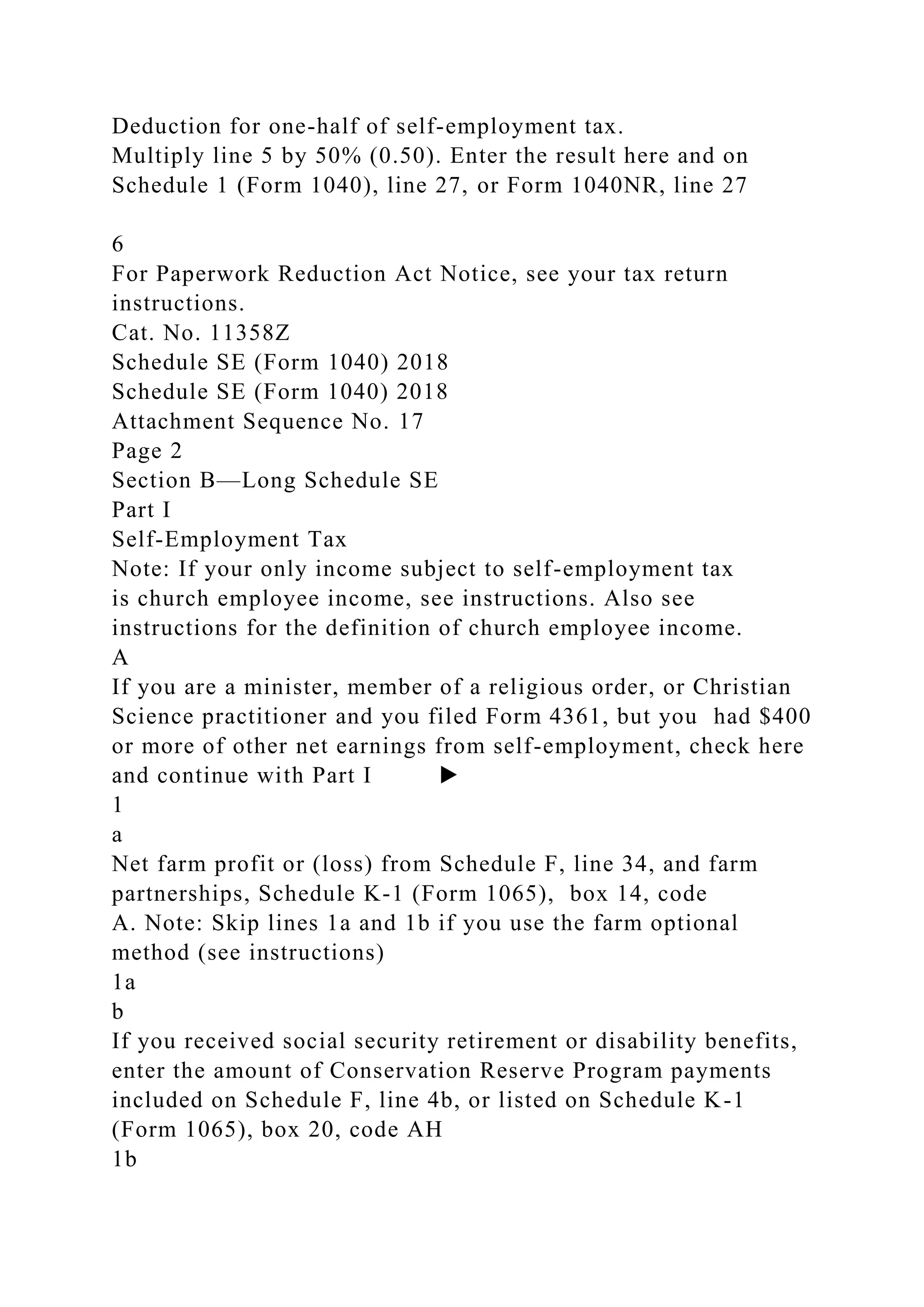 Deduction for one-half of self-employment tax.
Multiply line 5 by 50% (0.50). Enter the result here and on
Schedule 1 (Form 1040), line 27, or Form 1040NR, line 27
6
For Paperwork Reduction Act Notice, see your tax return
instructions.
Cat. No. 11358Z
Schedule SE (Form 1040) 2018
Schedule SE (Form 1040) 2018
Attachment Sequence No. 17
Page 2
Section B—Long Schedule SE
Part I
Self-Employment Tax
Note: If your only income subject to self-employment tax
is church employee income, see instructions. Also see
instructions for the definition of church employee income.
A
If you are a minister, member of a religious order, or Christian
Science practitioner and you filed Form 4361, but you had $400
or more of other net earnings from self-employment, check here
and continue with Part I ▶
1
a
Net farm profit or (loss) from Schedule F, line 34, and farm
partnerships, Schedule K-1 (Form 1065), box 14, code
A. Note: Skip lines 1a and 1b if you use the farm optional
method (see instructions)
1a
b
If you received social security retirement or disability benefits,
enter the amount of Conservation Reserve Program payments
included on Schedule F, line 4b, or listed on Schedule K-1
(Form 1065), box 20, code AH
1b
 
