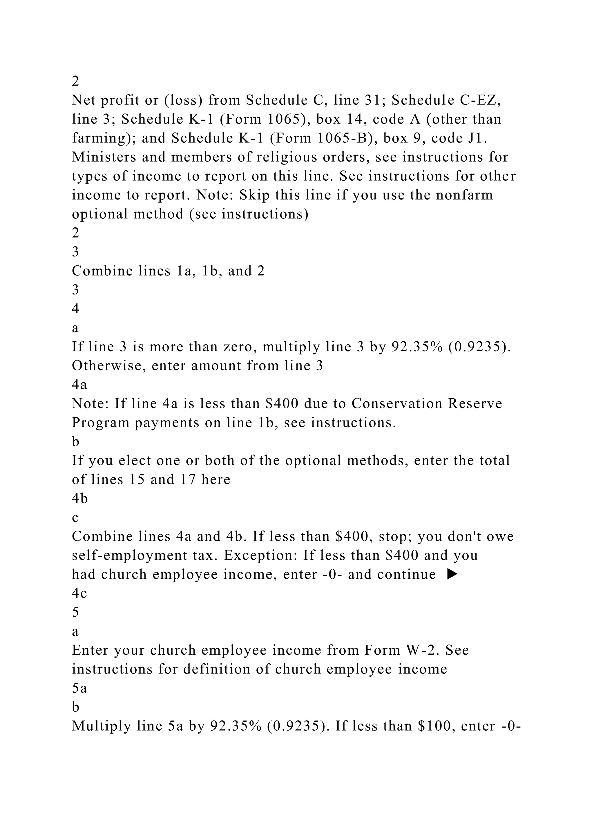 2
Net profit or (loss) from Schedule C, line 31; Schedule C-EZ,
line 3; Schedule K-1 (Form 1065), box 14, code A (other than
farming); and Schedule K-1 (Form 1065-B), box 9, code J1.
Ministers and members of religious orders, see instructions for
types of income to report on this line. See instructions for other
income to report. Note: Skip this line if you use the nonfarm
optional method (see instructions)
2
3
Combine lines 1a, 1b, and 2
3
4
a
If line 3 is more than zero, multiply line 3 by 92.35% (0.9235).
Otherwise, enter amount from line 3
4a
Note: If line 4a is less than $400 due to Conservation Reserve
Program payments on line 1b, see instructions.
b
If you elect one or both of the optional methods, enter the total
of lines 15 and 17 here
4b
c
Combine lines 4a and 4b. If less than $400, stop; you don't owe
self-employment tax. Exception: If less than $400 and you
had church employee income, enter -0- and continue ▶
4c
5
a
Enter your church employee income from Form W-2. See
instructions for definition of church employee income
5a
b
Multiply line 5a by 92.35% (0.9235). If less than $100, enter -0-
 