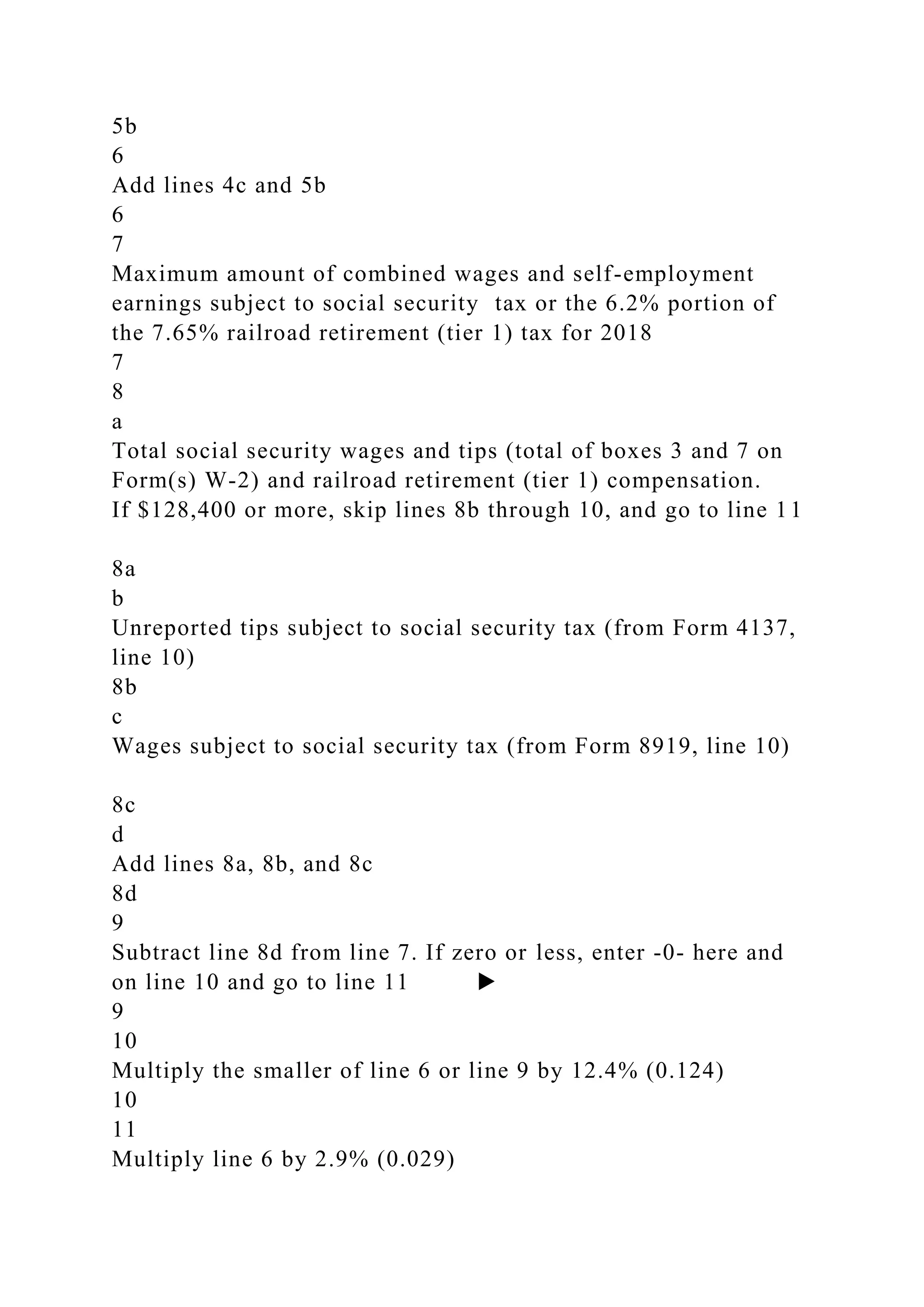 5b
6
Add lines 4c and 5b
6
7
Maximum amount of combined wages and self-employment
earnings subject to social security tax or the 6.2% portion of
the 7.65% railroad retirement (tier 1) tax for 2018
7
8
a
Total social security wages and tips (total of boxes 3 and 7 on
Form(s) W-2) and railroad retirement (tier 1) compensation.
If $128,400 or more, skip lines 8b through 10, and go to line 11
8a
b
Unreported tips subject to social security tax (from Form 4137,
line 10)
8b
c
Wages subject to social security tax (from Form 8919, line 10)
8c
d
Add lines 8a, 8b, and 8c
8d
9
Subtract line 8d from line 7. If zero or less, enter -0- here and
on line 10 and go to line 11 ▶
9
10
Multiply the smaller of line 6 or line 9 by 12.4% (0.124)
10
11
Multiply line 6 by 2.9% (0.029)
 