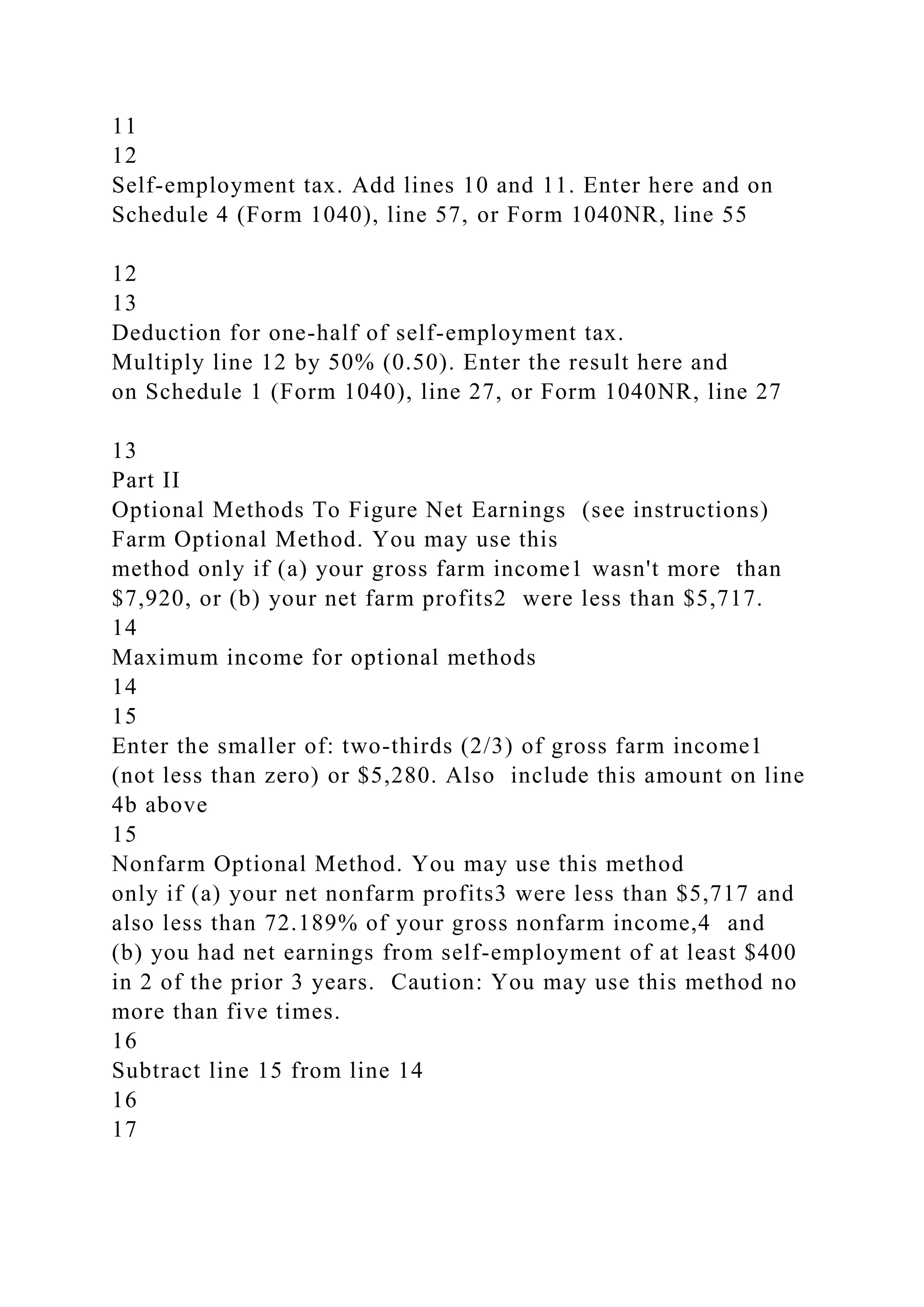 11
12
Self-employment tax. Add lines 10 and 11. Enter here and on
Schedule 4 (Form 1040), line 57, or Form 1040NR, line 55
12
13
Deduction for one-half of self-employment tax.
Multiply line 12 by 50% (0.50). Enter the result here and
on Schedule 1 (Form 1040), line 27, or Form 1040NR, line 27
13
Part II
Optional Methods To Figure Net Earnings (see instructions)
Farm Optional Method. You may use this
method only if (a) your gross farm income1 wasn't more than
$7,920, or (b) your net farm profits2 were less than $5,717.
14
Maximum income for optional methods
14
15
Enter the smaller of: two-thirds (2/3) of gross farm income1
(not less than zero) or $5,280. Also include this amount on line
4b above
15
Nonfarm Optional Method. You may use this method
only if (a) your net nonfarm profits3 were less than $5,717 and
also less than 72.189% of your gross nonfarm income,4 and
(b) you had net earnings from self-employment of at least $400
in 2 of the prior 3 years. Caution: You may use this method no
more than five times.
16
Subtract line 15 from line 14
16
17
 