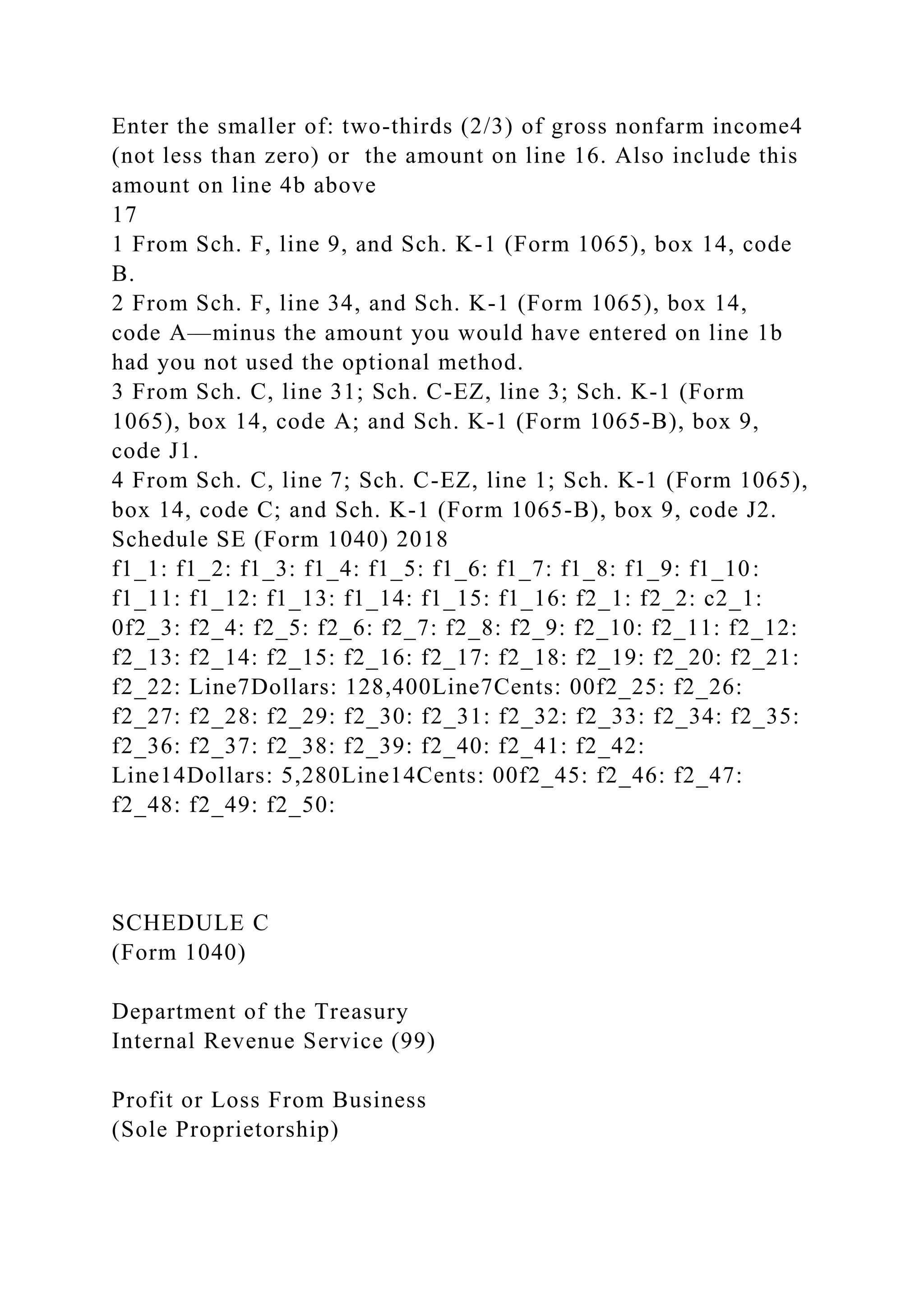 Enter the smaller of: two-thirds (2/3) of gross nonfarm income4
(not less than zero) or the amount on line 16. Also include this
amount on line 4b above
17
1 From Sch. F, line 9, and Sch. K-1 (Form 1065), box 14, code
B.
2 From Sch. F, line 34, and Sch. K-1 (Form 1065), box 14,
code A—minus the amount you would have entered on line 1b
had you not used the optional method.
3 From Sch. C, line 31; Sch. C-EZ, line 3; Sch. K-1 (Form
1065), box 14, code A; and Sch. K-1 (Form 1065-B), box 9,
code J1.
4 From Sch. C, line 7; Sch. C-EZ, line 1; Sch. K-1 (Form 1065),
box 14, code C; and Sch. K-1 (Form 1065-B), box 9, code J2.
Schedule SE (Form 1040) 2018
f1_1: f1_2: f1_3: f1_4: f1_5: f1_6: f1_7: f1_8: f1_9: f1_10:
f1_11: f1_12: f1_13: f1_14: f1_15: f1_16: f2_1: f2_2: c2_1:
0f2_3: f2_4: f2_5: f2_6: f2_7: f2_8: f2_9: f2_10: f2_11: f2_12:
f2_13: f2_14: f2_15: f2_16: f2_17: f2_18: f2_19: f2_20: f2_21:
f2_22: Line7Dollars: 128,400Line7Cents: 00f2_25: f2_26:
f2_27: f2_28: f2_29: f2_30: f2_31: f2_32: f2_33: f2_34: f2_35:
f2_36: f2_37: f2_38: f2_39: f2_40: f2_41: f2_42:
Line14Dollars: 5,280Line14Cents: 00f2_45: f2_46: f2_47:
f2_48: f2_49: f2_50:
SCHEDULE C
(Form 1040)
Department of the Treasury
Internal Revenue Service (99)
Profit or Loss From Business
(Sole Proprietorship)
 