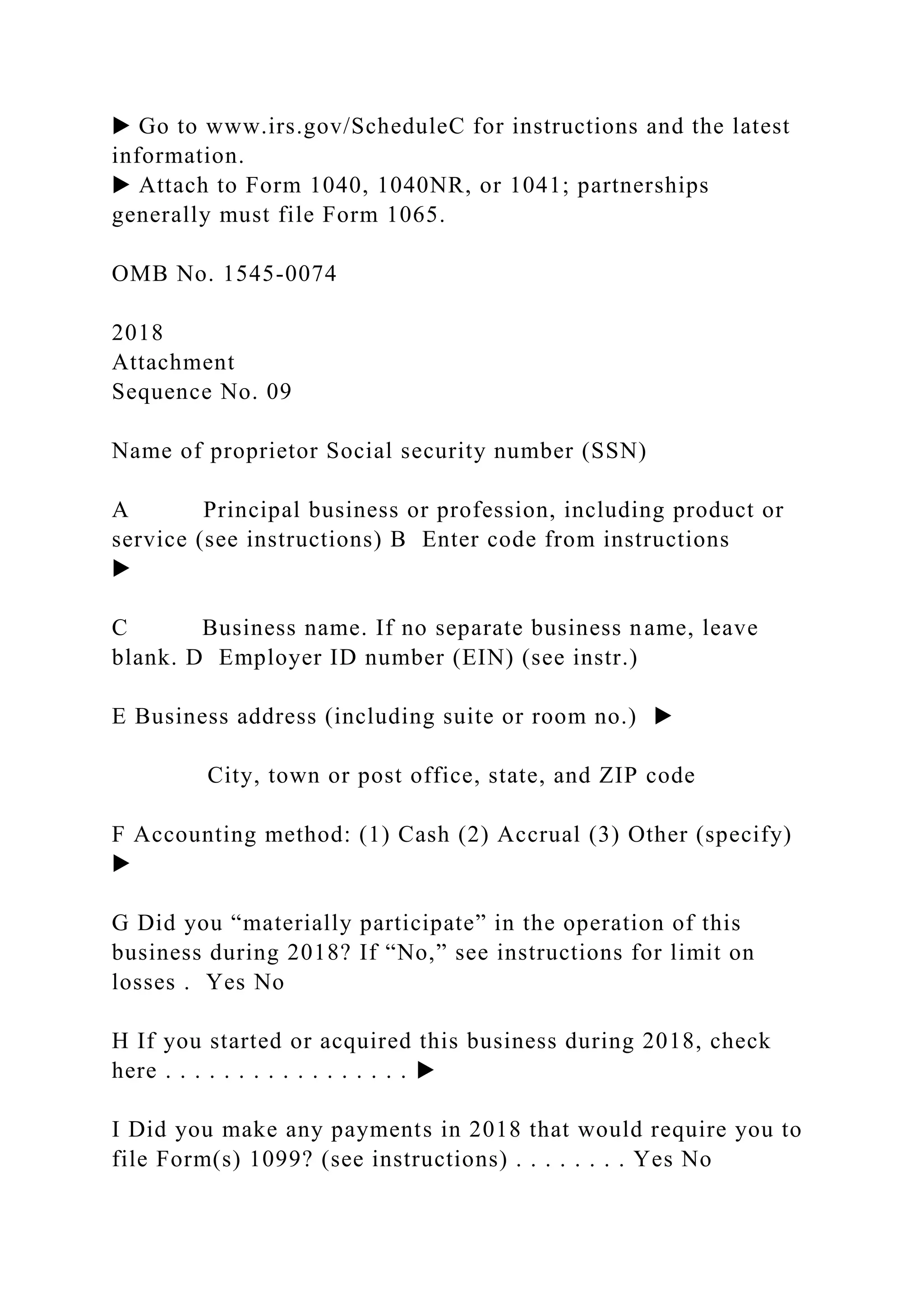 ▶ Go to www.irs.gov/ScheduleC for instructions and the latest
information.
▶ Attach to Form 1040, 1040NR, or 1041; partnerships
generally must file Form 1065.
OMB No. 1545-0074
2018
Attachment
Sequence No. 09
Name of proprietor Social security number (SSN)
A Principal business or profession, including product or
service (see instructions) B Enter code from instructions
▶
C Business name. If no separate business name, leave
blank. D Employer ID number (EIN) (see instr.)
E Business address (including suite or room no.) ▶
City, town or post office, state, and ZIP code
F Accounting method: (1) Cash (2) Accrual (3) Other (specify)
▶
G Did you “materially participate” in the operation of this
business during 2018? If “No,” see instructions for limit on
losses . Yes No
H If you started or acquired this business during 2018, check
here . . . . . . . . . . . . . . . . . ▶
I Did you make any payments in 2018 that would require you to
file Form(s) 1099? (see instructions) . . . . . . . . Yes No
 