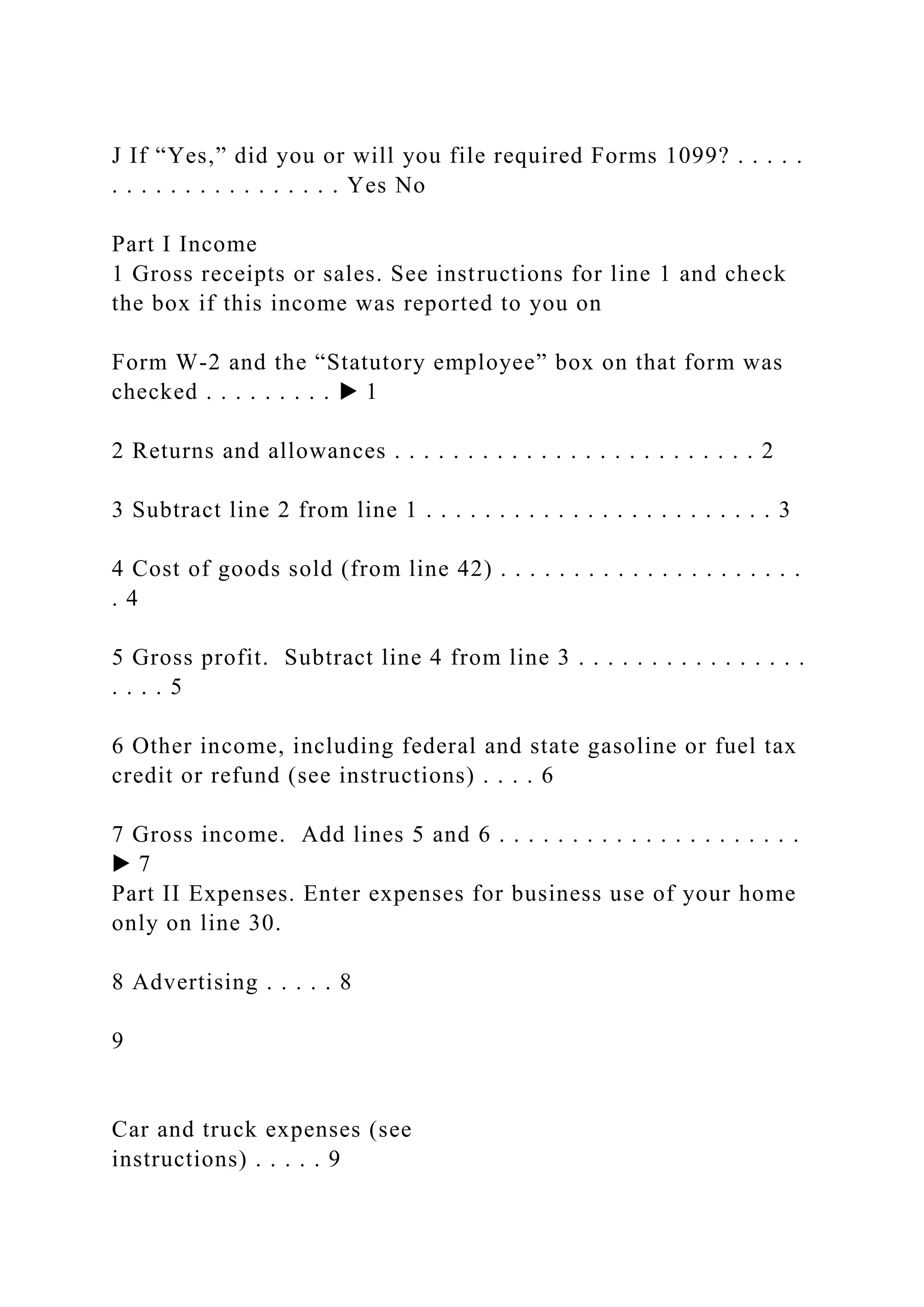 J If “Yes,” did you or will you file required Forms 1099? . . . . .
. . . . . . . . . . . . . . . . Yes No
Part I Income
1 Gross receipts or sales. See instructions for line 1 and check
the box if this income was reported to you on
Form W-2 and the “Statutory employee” box on that form was
checked . . . . . . . . . ▶ 1
2 Returns and allowances . . . . . . . . . . . . . . . . . . . . . . . . . 2
3 Subtract line 2 from line 1 . . . . . . . . . . . . . . . . . . . . . . . . 3
4 Cost of goods sold (from line 42) . . . . . . . . . . . . . . . . . . . . .
. 4
5 Gross profit. Subtract line 4 from line 3 . . . . . . . . . . . . . . . .
. . . . 5
6 Other income, including federal and state gasoline or fuel tax
credit or refund (see instructions) . . . . 6
7 Gross income. Add lines 5 and 6 . . . . . . . . . . . . . . . . . . . . .
▶ 7
Part II Expenses. Enter expenses for business use of your home
only on line 30.
8 Advertising . . . . . 8
9
Car and truck expenses (see
instructions) . . . . . 9
 