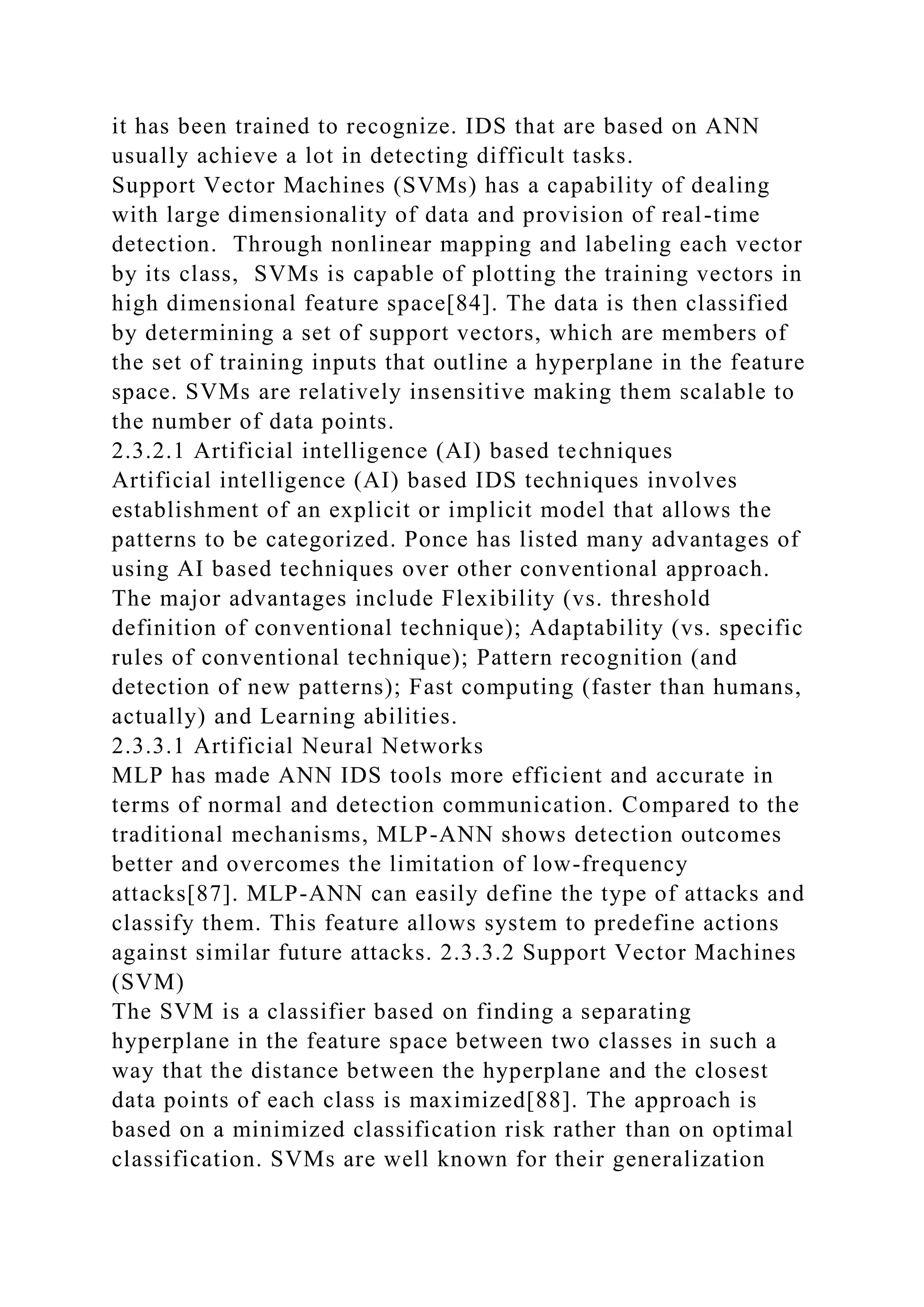 it has been trained to recognize. IDS that are based on ANN
usually achieve a lot in detecting difficult tasks.
Support Vector Machines (SVMs) has a capability of dealing
with large dimensionality of data and provision of real-time
detection. Through nonlinear mapping and labeling each vector
by its class, SVMs is capable of plotting the training vectors in
high dimensional feature space[84]. The data is then classified
by determining a set of support vectors, which are members of
the set of training inputs that outline a hyperplane in the feature
space. SVMs are relatively insensitive making them scalable to
the number of data points.
2.3.2.1 Artificial intelligence (AI) based techniques
Artificial intelligence (AI) based IDS techniques involves
establishment of an explicit or implicit model that allows the
patterns to be categorized. Ponce has listed many advantages of
using AI based techniques over other conventional approach.
The major advantages include Flexibility (vs. threshold
definition of conventional technique); Adaptability (vs. specific
rules of conventional technique); Pattern recognition (and
detection of new patterns); Fast computing (faster than humans,
actually) and Learning abilities.
2.3.3.1 Artificial Neural Networks
MLP has made ANN IDS tools more efficient and accurate in
terms of normal and detection communication. Compared to the
traditional mechanisms, MLP-ANN shows detection outcomes
better and overcomes the limitation of low-frequency
attacks[87]. MLP-ANN can easily define the type of attacks and
classify them. This feature allows system to predefine actions
against similar future attacks. 2.3.3.2 Support Vector Machines
(SVM)
The SVM is a classifier based on finding a separating
hyperplane in the feature space between two classes in such a
way that the distance between the hyperplane and the closest
data points of each class is maximized[88]. The approach is
based on a minimized classification risk rather than on optimal
classification. SVMs are well known for their generalization
 