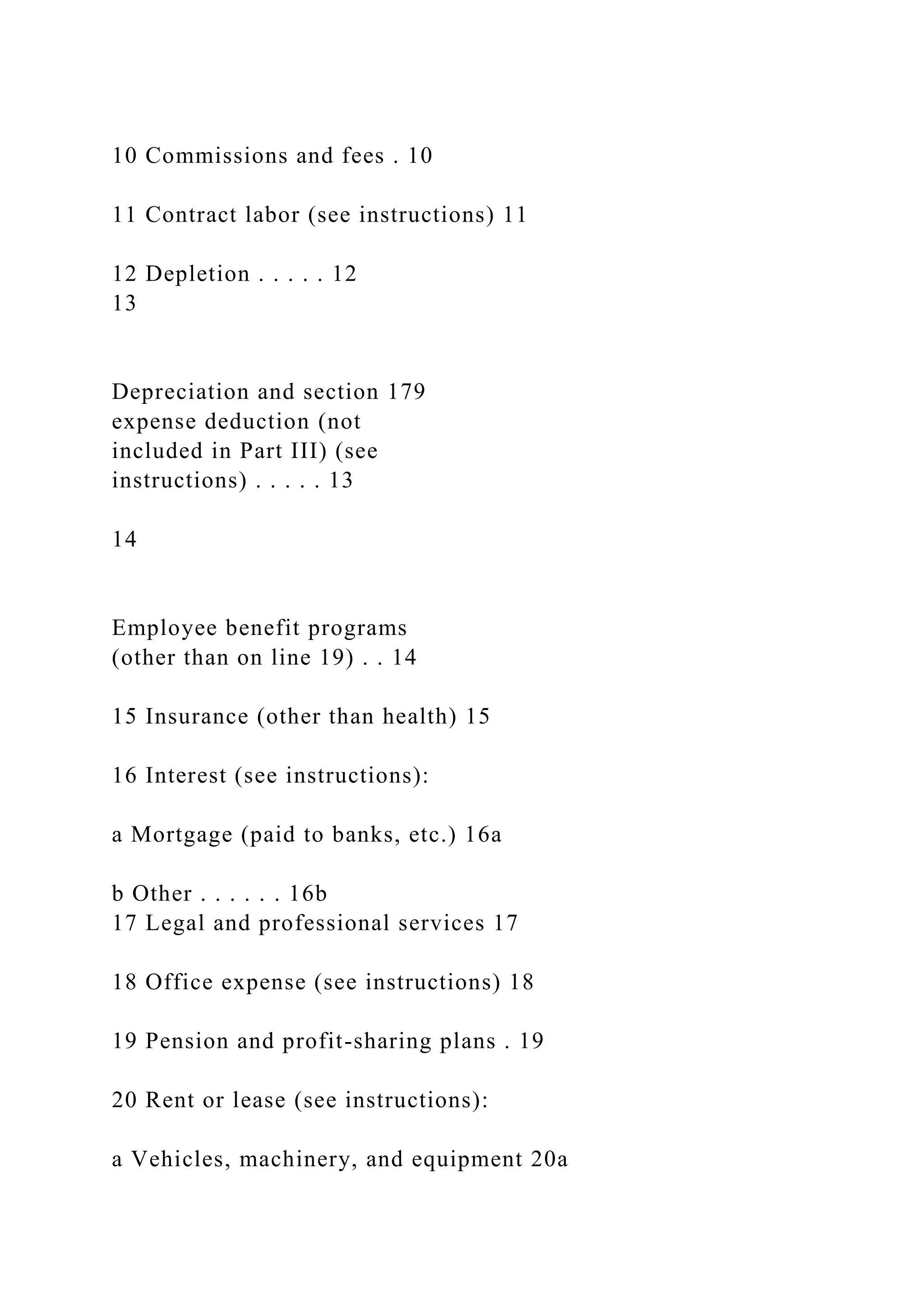 10 Commissions and fees . 10
11 Contract labor (see instructions) 11
12 Depletion . . . . . 12
13
Depreciation and section 179
expense deduction (not
included in Part III) (see
instructions) . . . . . 13
14
Employee benefit programs
(other than on line 19) . . 14
15 Insurance (other than health) 15
16 Interest (see instructions):
a Mortgage (paid to banks, etc.) 16a
b Other . . . . . . 16b
17 Legal and professional services 17
18 Office expense (see instructions) 18
19 Pension and profit-sharing plans . 19
20 Rent or lease (see instructions):
a Vehicles, machinery, and equipment 20a
 