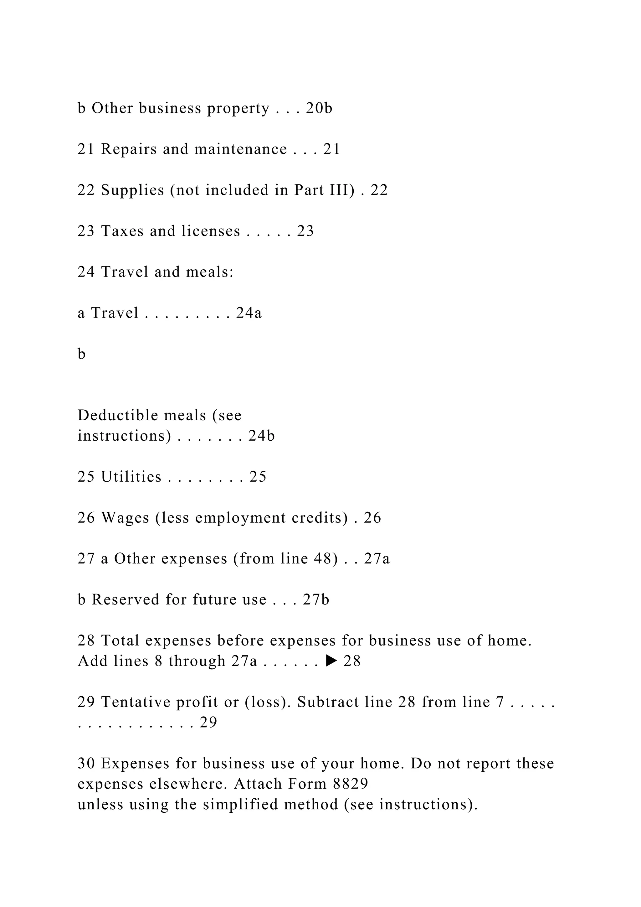 b Other business property . . . 20b
21 Repairs and maintenance . . . 21
22 Supplies (not included in Part III) . 22
23 Taxes and licenses . . . . . 23
24 Travel and meals:
a Travel . . . . . . . . . 24a
b
Deductible meals (see
instructions) . . . . . . . 24b
25 Utilities . . . . . . . . 25
26 Wages (less employment credits) . 26
27 a Other expenses (from line 48) . . 27a
b Reserved for future use . . . 27b
28 Total expenses before expenses for business use of home.
Add lines 8 through 27a . . . . . . ▶ 28
29 Tentative profit or (loss). Subtract line 28 from line 7 . . . . .
. . . . . . . . . . . . 29
30 Expenses for business use of your home. Do not report these
expenses elsewhere. Attach Form 8829
unless using the simplified method (see instructions).
 