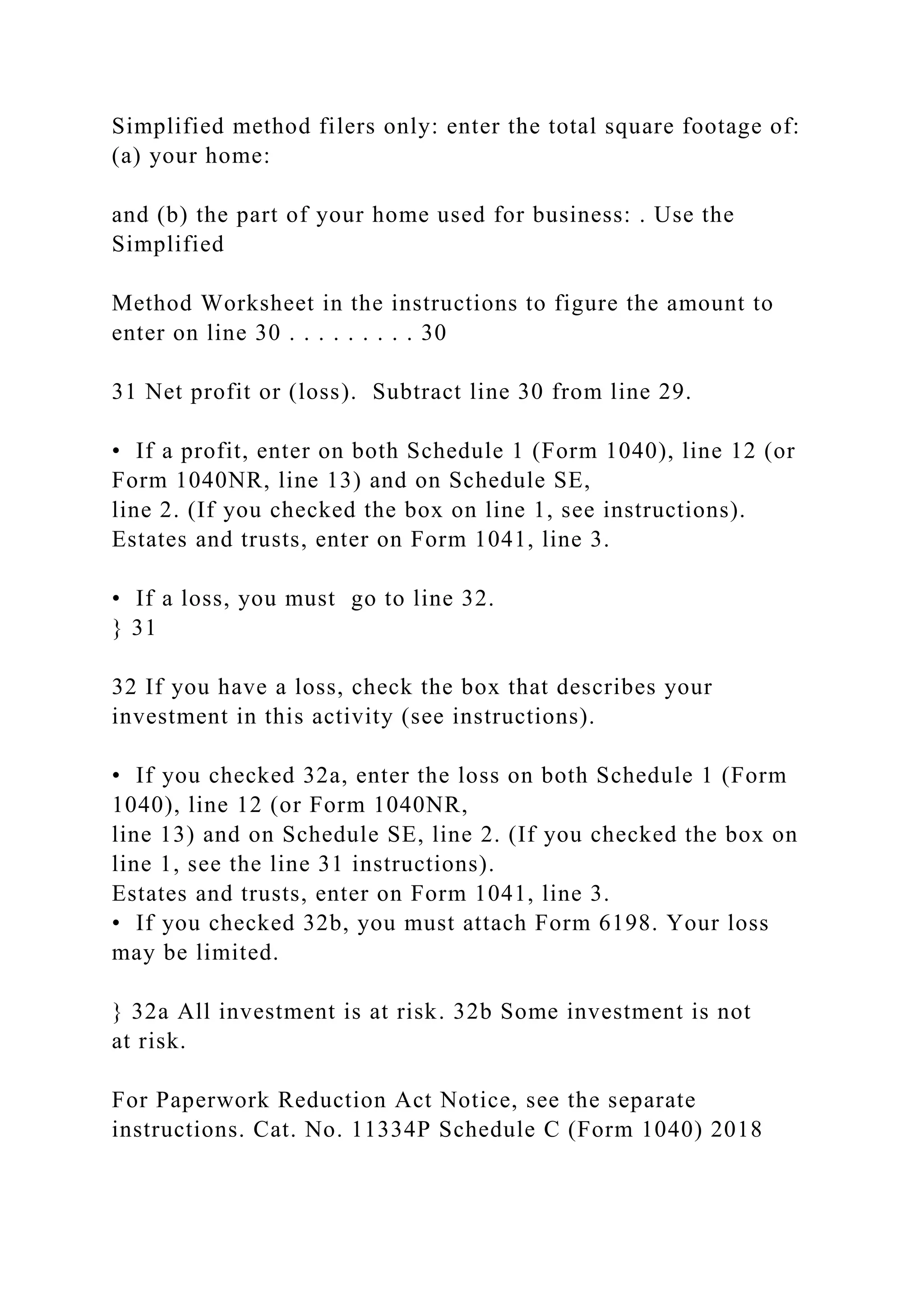 Simplified method filers only: enter the total square footage of:
(a) your home:
and (b) the part of your home used for business: . Use the
Simplified
Method Worksheet in the instructions to figure the amount to
enter on line 30 . . . . . . . . . 30
31 Net profit or (loss). Subtract line 30 from line 29.
• If a profit, enter on both Schedule 1 (Form 1040), line 12 (or
Form 1040NR, line 13) and on Schedule SE,
line 2. (If you checked the box on line 1, see instructions).
Estates and trusts, enter on Form 1041, line 3.
• If a loss, you must go to line 32.
} 31
32 If you have a loss, check the box that describes your
investment in this activity (see instructions).
• If you checked 32a, enter the loss on both Schedule 1 (Form
1040), line 12 (or Form 1040NR,
line 13) and on Schedule SE, line 2. (If you checked the box on
line 1, see the line 31 instructions).
Estates and trusts, enter on Form 1041, line 3.
• If you checked 32b, you must attach Form 6198. Your loss
may be limited.
} 32a All investment is at risk. 32b Some investment is not
at risk.
For Paperwork Reduction Act Notice, see the separate
instructions. Cat. No. 11334P Schedule C (Form 1040) 2018
 