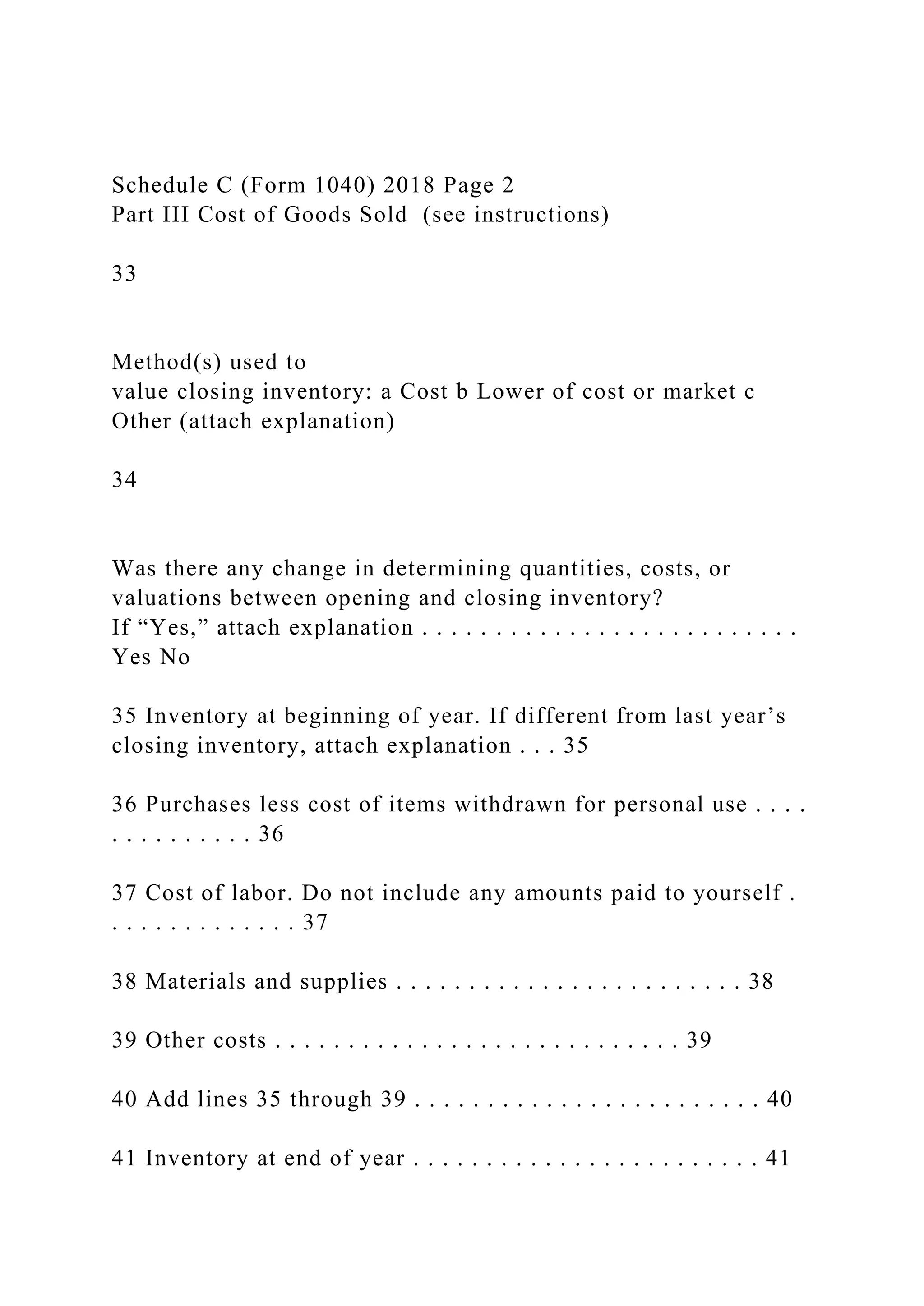 Schedule C (Form 1040) 2018 Page 2
Part III Cost of Goods Sold (see instructions)
33
Method(s) used to
value closing inventory: a Cost b Lower of cost or market c
Other (attach explanation)
34
Was there any change in determining quantities, costs, or
valuations between opening and closing inventory?
If “Yes,” attach explanation . . . . . . . . . . . . . . . . . . . . . . . . . .
Yes No
35 Inventory at beginning of year. If different from last year’s
closing inventory, attach explanation . . . 35
36 Purchases less cost of items withdrawn for personal use . . . .
. . . . . . . . . . 36
37 Cost of labor. Do not include any amounts paid to yourself .
. . . . . . . . . . . . . 37
38 Materials and supplies . . . . . . . . . . . . . . . . . . . . . . . . 38
39 Other costs . . . . . . . . . . . . . . . . . . . . . . . . . . . . 39
40 Add lines 35 through 39 . . . . . . . . . . . . . . . . . . . . . . . . 40
41 Inventory at end of year . . . . . . . . . . . . . . . . . . . . . . . . 41
 