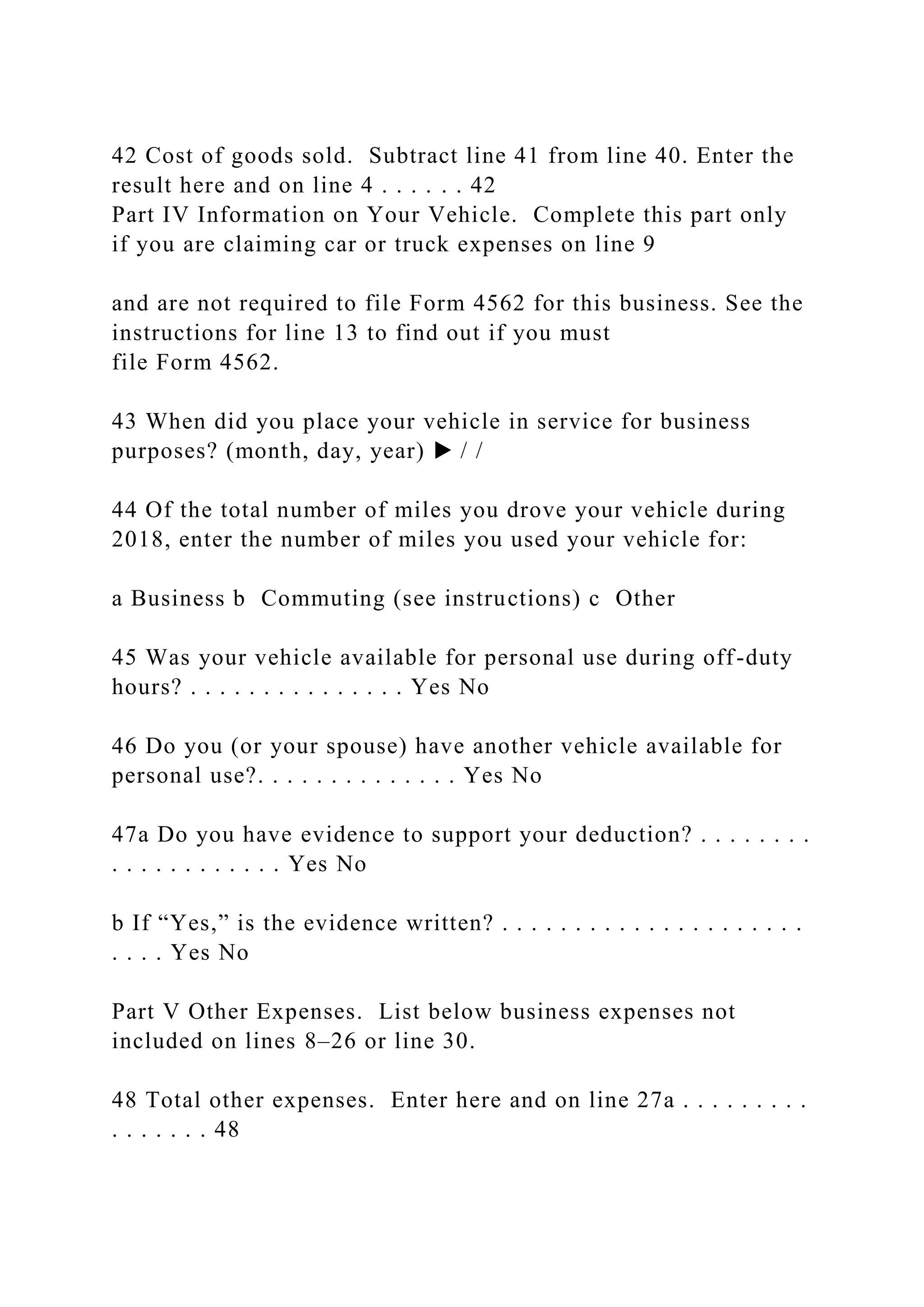 42 Cost of goods sold. Subtract line 41 from line 40. Enter the
result here and on line 4 . . . . . . 42
Part IV Information on Your Vehicle. Complete this part only
if you are claiming car or truck expenses on line 9
and are not required to file Form 4562 for this business. See the
instructions for line 13 to find out if you must
file Form 4562.
43 When did you place your vehicle in service for business
purposes? (month, day, year) ▶ / /
44 Of the total number of miles you drove your vehicle during
2018, enter the number of miles you used your vehicle for:
a Business b Commuting (see instructions) c Other
45 Was your vehicle available for personal use during off-duty
hours? . . . . . . . . . . . . . . . Yes No
46 Do you (or your spouse) have another vehicle available for
personal use?. . . . . . . . . . . . . . Yes No
47a Do you have evidence to support your deduction? . . . . . . . .
. . . . . . . . . . . . Yes No
b If “Yes,” is the evidence written? . . . . . . . . . . . . . . . . . . . . .
. . . . Yes No
Part V Other Expenses. List below business expenses not
included on lines 8–26 or line 30.
48 Total other expenses. Enter here and on line 27a . . . . . . . . .
. . . . . . . 48
 
