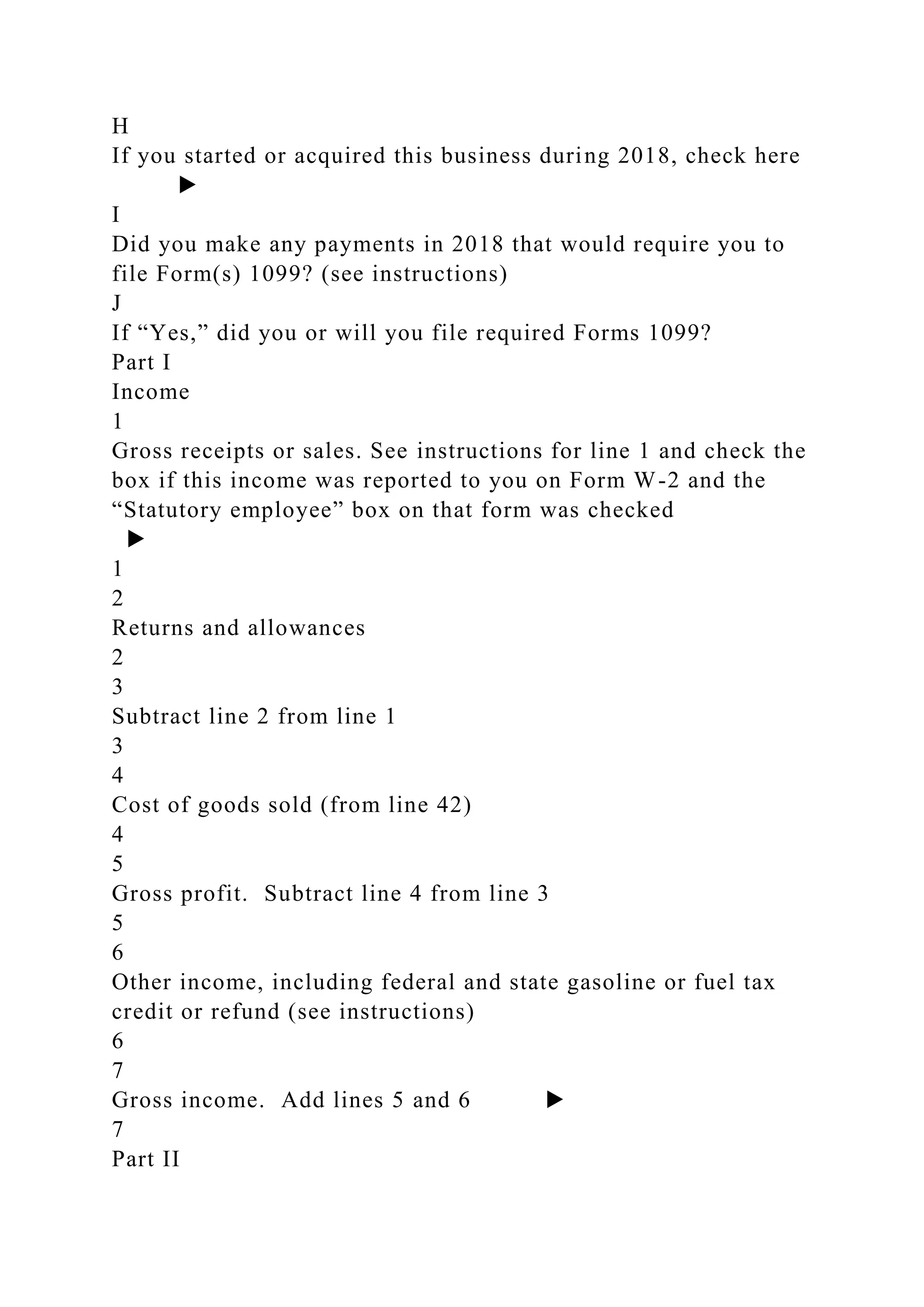 H
If you started or acquired this business during 2018, check here
▶
I
Did you make any payments in 2018 that would require you to
file Form(s) 1099? (see instructions)
J
If “Yes,” did you or will you file required Forms 1099?
Part I
Income
1
Gross receipts or sales. See instructions for line 1 and check the
box if this income was reported to you on Form W-2 and the
“Statutory employee” box on that form was checked
▶
1
2
Returns and allowances
2
3
Subtract line 2 from line 1
3
4
Cost of goods sold (from line 42)
4
5
Gross profit. Subtract line 4 from line 3
5
6
Other income, including federal and state gasoline or fuel tax
credit or refund (see instructions)
6
7
Gross income. Add lines 5 and 6 ▶
7
Part II
 