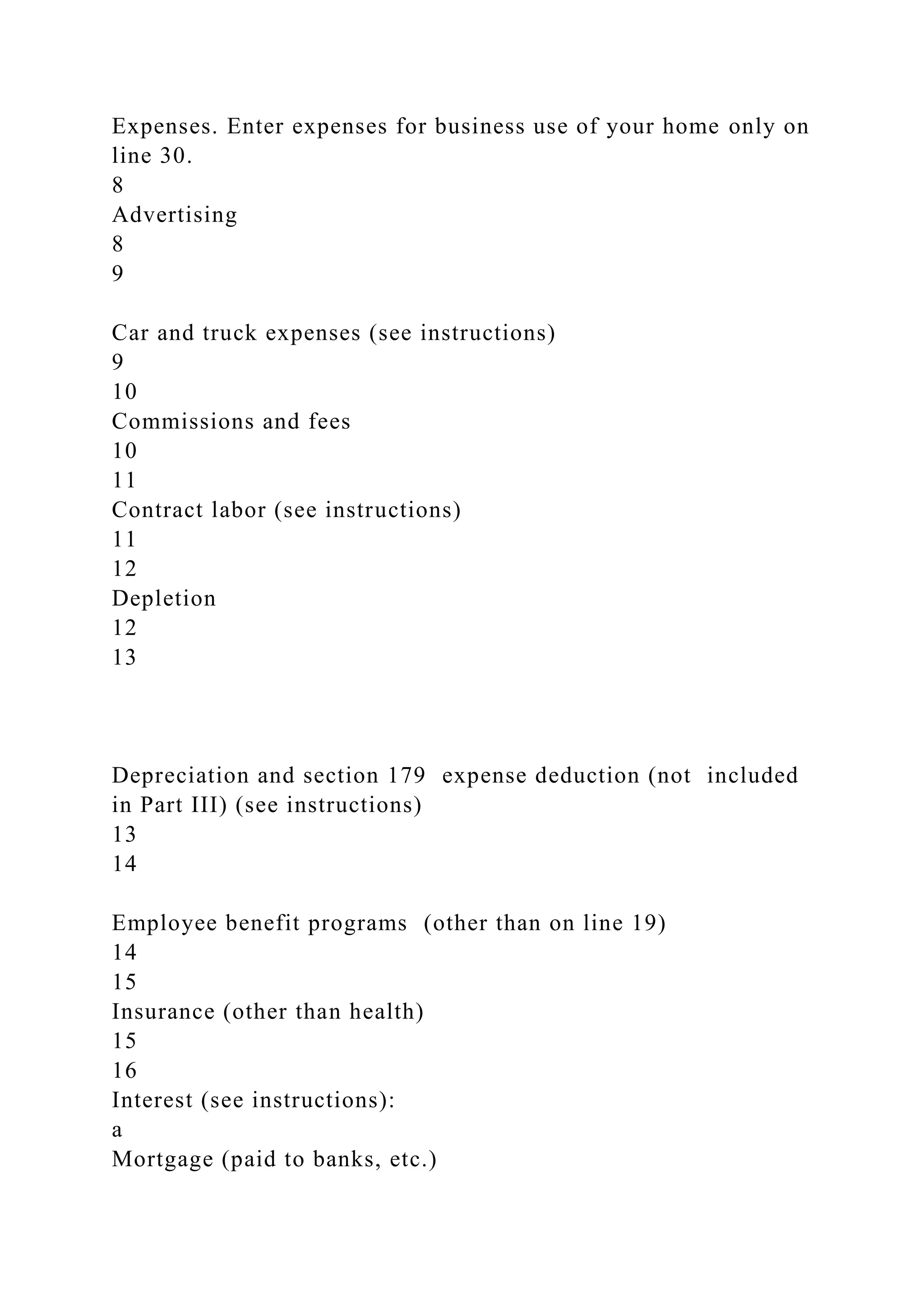 Expenses. Enter expenses for business use of your home only on
line 30.
8
Advertising
8
9
Car and truck expenses (see instructions)
9
10
Commissions and fees
10
11
Contract labor (see instructions)
11
12
Depletion
12
13
Depreciation and section 179 expense deduction (not included
in Part III) (see instructions)
13
14
Employee benefit programs (other than on line 19)
14
15
Insurance (other than health)
15
16
Interest (see instructions):
a
Mortgage (paid to banks, etc.)
 