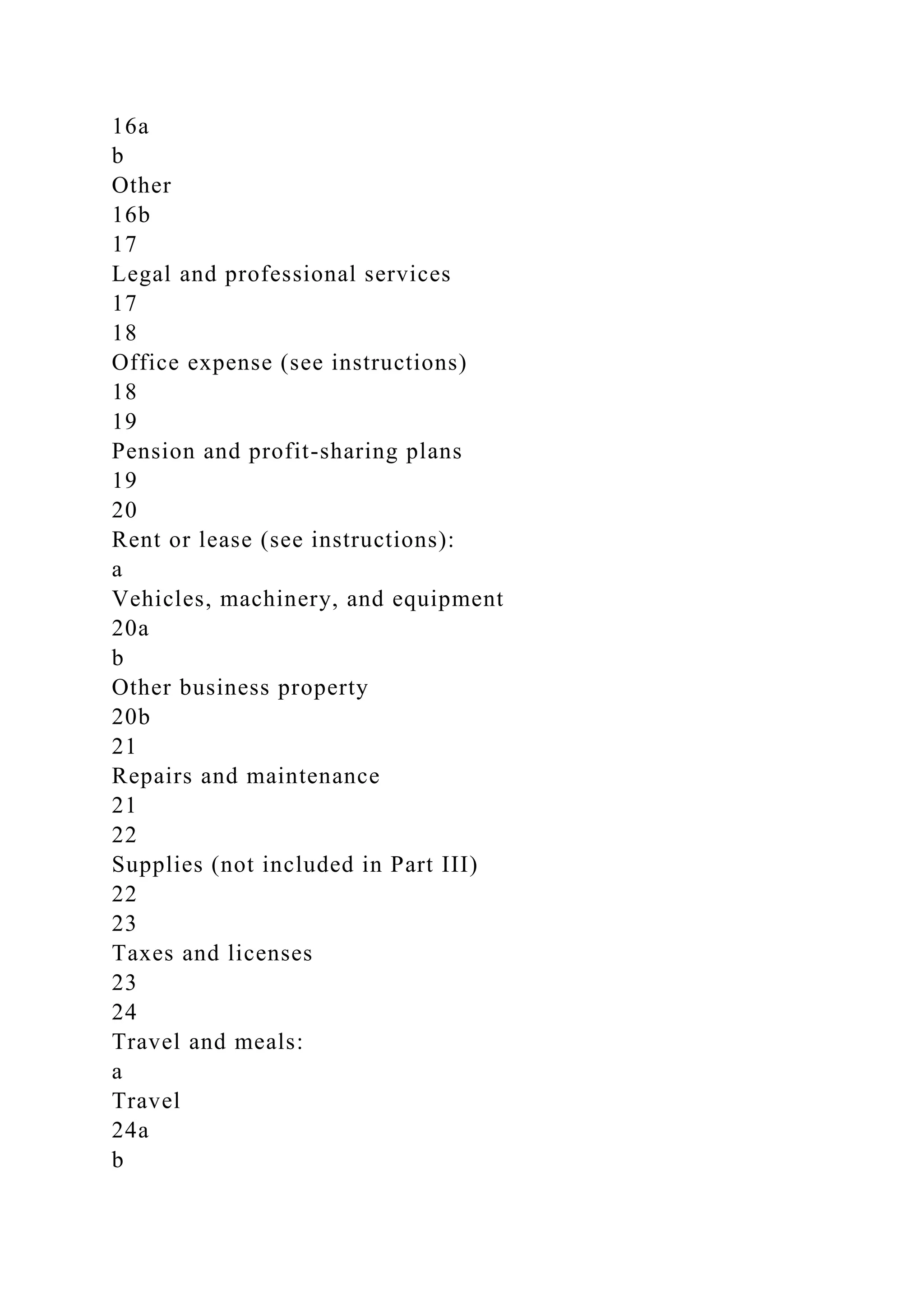 16a
b
Other
16b
17
Legal and professional services
17
18
Office expense (see instructions)
18
19
Pension and profit-sharing plans
19
20
Rent or lease (see instructions):
a
Vehicles, machinery, and equipment
20a
b
Other business property
20b
21
Repairs and maintenance
21
22
Supplies (not included in Part III)
22
23
Taxes and licenses
23
24
Travel and meals:
a
Travel
24a
b
 