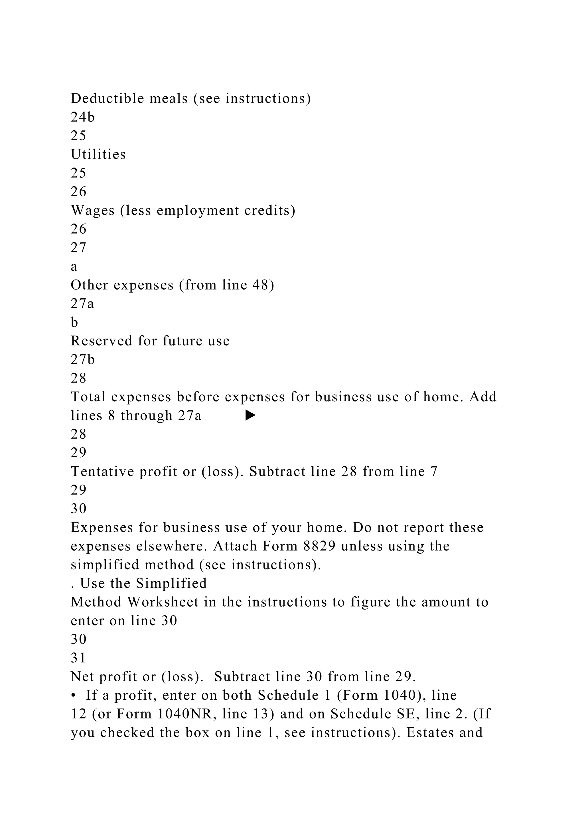 Deductible meals (see instructions)
24b
25
Utilities
25
26
Wages (less employment credits)
26
27
a
Other expenses (from line 48)
27a
b
Reserved for future use
27b
28
Total expenses before expenses for business use of home. Add
lines 8 through 27a ▶
28
29
Tentative profit or (loss). Subtract line 28 from line 7
29
30
Expenses for business use of your home. Do not report these
expenses elsewhere. Attach Form 8829 unless using the
simplified method (see instructions).
. Use the Simplified
Method Worksheet in the instructions to figure the amount to
enter on line 30
30
31
Net profit or (loss). Subtract line 30 from line 29.
• If a profit, enter on both Schedule 1 (Form 1040), line
12 (or Form 1040NR, line 13) and on Schedule SE, line 2. (If
you checked the box on line 1, see instructions). Estates and
 