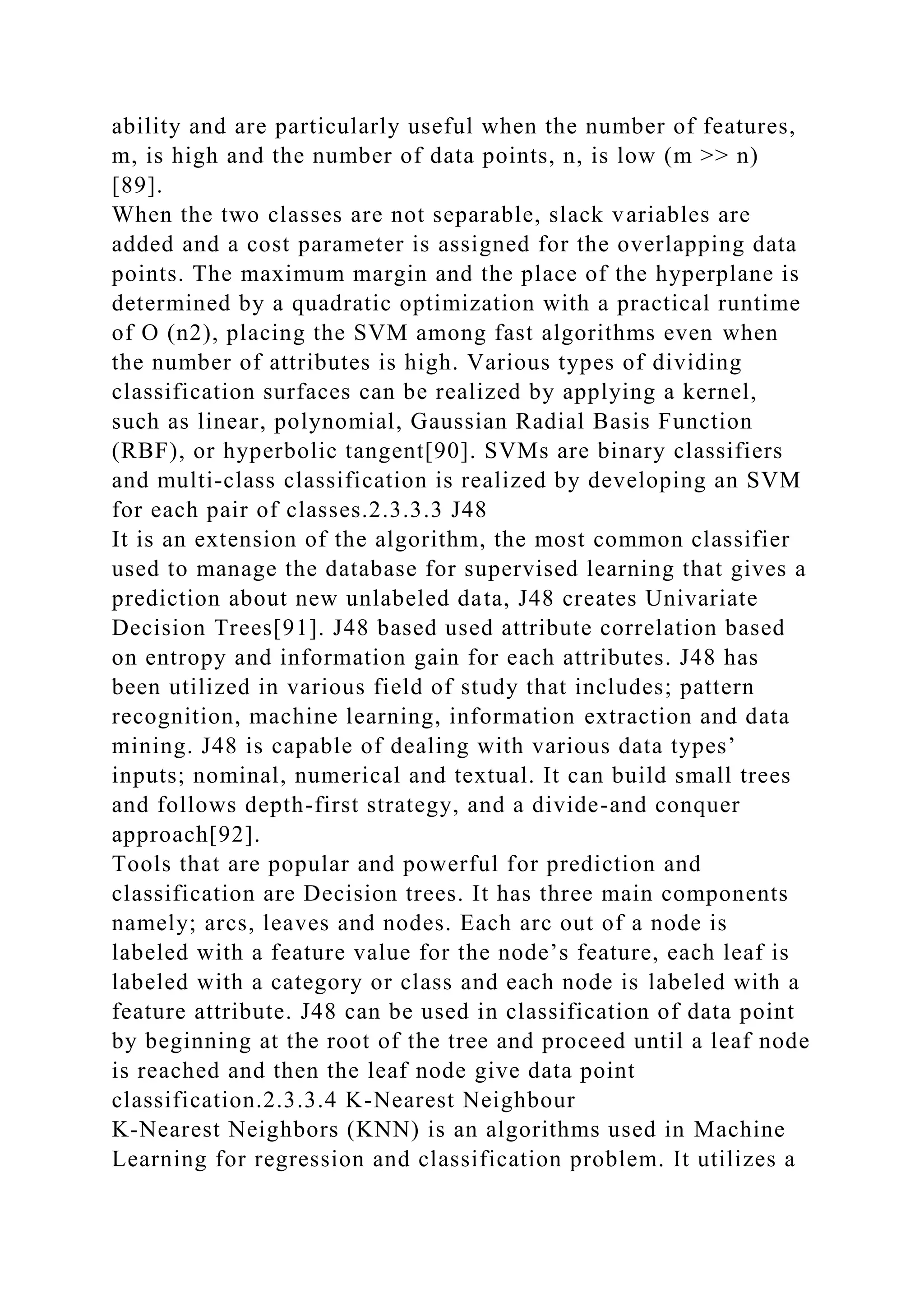 ability and are particularly useful when the number of features,
m, is high and the number of data points, n, is low (m >> n)
[89].
When the two classes are not separable, slack variables are
added and a cost parameter is assigned for the overlapping data
points. The maximum margin and the place of the hyperplane is
determined by a quadratic optimization with a practical runtime
of O (n2), placing the SVM among fast algorithms even when
the number of attributes is high. Various types of dividing
classification surfaces can be realized by applying a kernel,
such as linear, polynomial, Gaussian Radial Basis Function
(RBF), or hyperbolic tangent[90]. SVMs are binary classifiers
and multi-class classification is realized by developing an SVM
for each pair of classes.2.3.3.3 J48
It is an extension of the algorithm, the most common classifier
used to manage the database for supervised learning that gives a
prediction about new unlabeled data, J48 creates Univariate
Decision Trees[91]. J48 based used attribute correlation based
on entropy and information gain for each attributes. J48 has
been utilized in various field of study that includes; pattern
recognition, machine learning, information extraction and data
mining. J48 is capable of dealing with various data types’
inputs; nominal, numerical and textual. It can build small trees
and follows depth-first strategy, and a divide-and conquer
approach[92].
Tools that are popular and powerful for prediction and
classification are Decision trees. It has three main components
namely; arcs, leaves and nodes. Each arc out of a node is
labeled with a feature value for the node’s feature, each leaf is
labeled with a category or class and each node is labeled with a
feature attribute. J48 can be used in classification of data point
by beginning at the root of the tree and proceed until a leaf node
is reached and then the leaf node give data point
classification.2.3.3.4 K-Nearest Neighbour
K-Nearest Neighbors (KNN) is an algorithms used in Machine
Learning for regression and classification problem. It utilizes a
 
