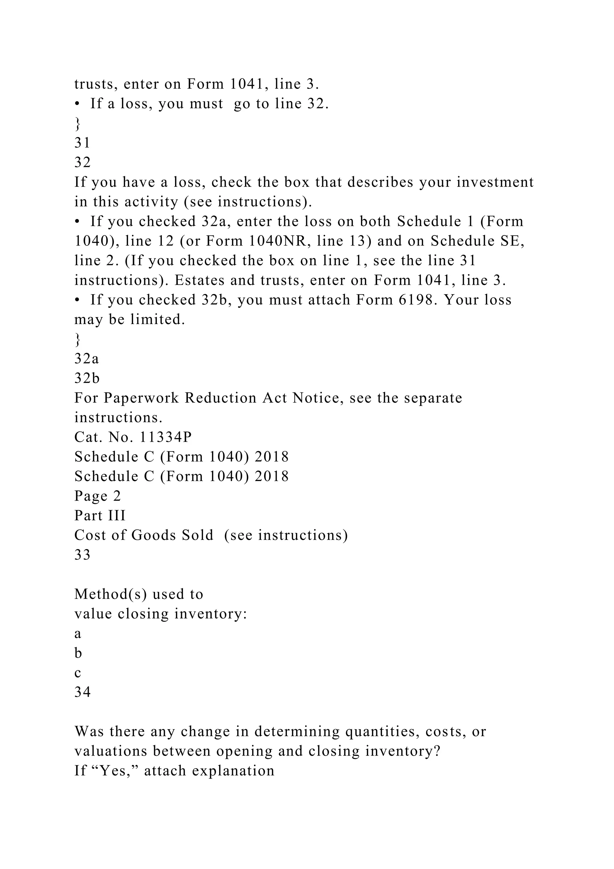 trusts, enter on Form 1041, line 3.
• If a loss, you must go to line 32.
}
31
32
If you have a loss, check the box that describes your investment
in this activity (see instructions).
• If you checked 32a, enter the loss on both Schedule 1 (Form
1040), line 12 (or Form 1040NR, line 13) and on Schedule SE,
line 2. (If you checked the box on line 1, see the line 31
instructions). Estates and trusts, enter on Form 1041, line 3.
• If you checked 32b, you must attach Form 6198. Your loss
may be limited.
}
32a
32b
For Paperwork Reduction Act Notice, see the separate
instructions.
Cat. No. 11334P
Schedule C (Form 1040) 2018
Schedule C (Form 1040) 2018
Page 2
Part III
Cost of Goods Sold (see instructions)
33
Method(s) used to
value closing inventory:
a
b
c
34
Was there any change in determining quantities, costs, or
valuations between opening and closing inventory?
If “Yes,” attach explanation
 