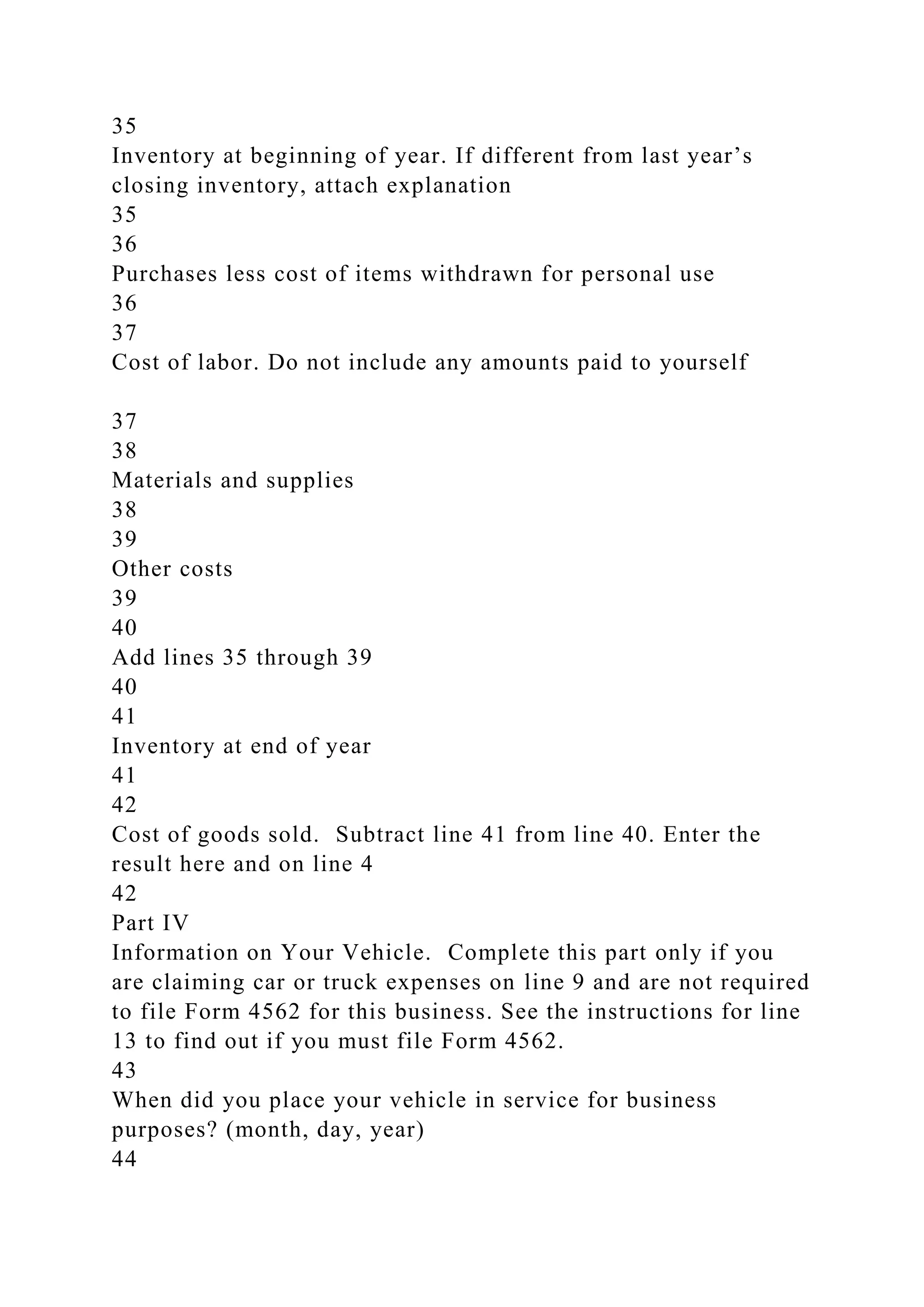 35
Inventory at beginning of year. If different from last year’s
closing inventory, attach explanation
35
36
Purchases less cost of items withdrawn for personal use
36
37
Cost of labor. Do not include any amounts paid to yourself
37
38
Materials and supplies
38
39
Other costs
39
40
Add lines 35 through 39
40
41
Inventory at end of year
41
42
Cost of goods sold. Subtract line 41 from line 40. Enter the
result here and on line 4
42
Part IV
Information on Your Vehicle. Complete this part only if you
are claiming car or truck expenses on line 9 and are not required
to file Form 4562 for this business. See the instructions for line
13 to find out if you must file Form 4562.
43
When did you place your vehicle in service for business
purposes? (month, day, year)
44
 