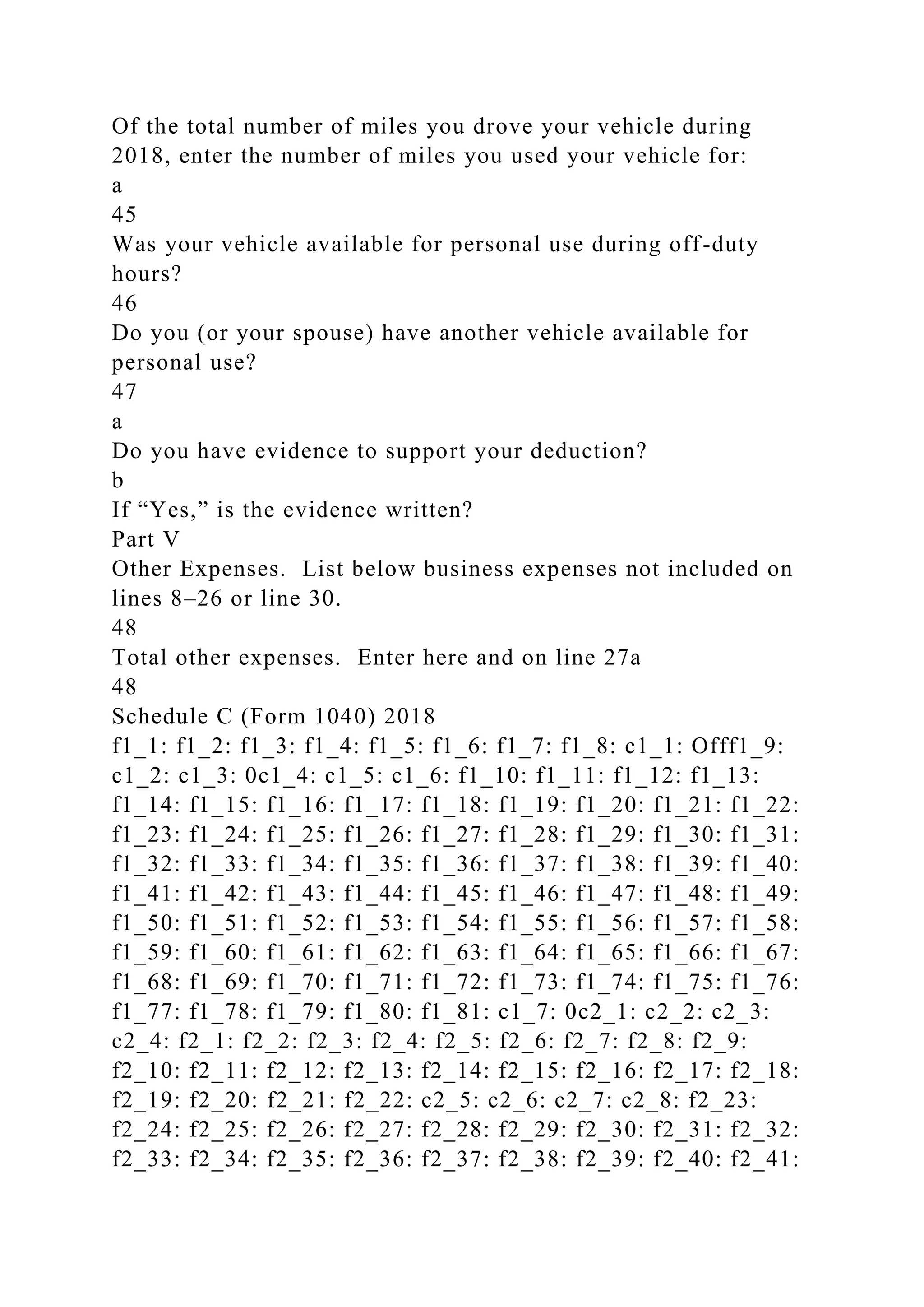 Of the total number of miles you drove your vehicle during
2018, enter the number of miles you used your vehicle for:
a
45
Was your vehicle available for personal use during off-duty
hours?
46
Do you (or your spouse) have another vehicle available for
personal use?
47
a
Do you have evidence to support your deduction?
b
If “Yes,” is the evidence written?
Part V
Other Expenses. List below business expenses not included on
lines 8–26 or line 30.
48
Total other expenses. Enter here and on line 27a
48
Schedule C (Form 1040) 2018
f1_1: f1_2: f1_3: f1_4: f1_5: f1_6: f1_7: f1_8: c1_1: Offf1_9:
c1_2: c1_3: 0c1_4: c1_5: c1_6: f1_10: f1_11: f1_12: f1_13:
f1_14: f1_15: f1_16: f1_17: f1_18: f1_19: f1_20: f1_21: f1_22:
f1_23: f1_24: f1_25: f1_26: f1_27: f1_28: f1_29: f1_30: f1_31:
f1_32: f1_33: f1_34: f1_35: f1_36: f1_37: f1_38: f1_39: f1_40:
f1_41: f1_42: f1_43: f1_44: f1_45: f1_46: f1_47: f1_48: f1_49:
f1_50: f1_51: f1_52: f1_53: f1_54: f1_55: f1_56: f1_57: f1_58:
f1_59: f1_60: f1_61: f1_62: f1_63: f1_64: f1_65: f1_66: f1_67:
f1_68: f1_69: f1_70: f1_71: f1_72: f1_73: f1_74: f1_75: f1_76:
f1_77: f1_78: f1_79: f1_80: f1_81: c1_7: 0c2_1: c2_2: c2_3:
c2_4: f2_1: f2_2: f2_3: f2_4: f2_5: f2_6: f2_7: f2_8: f2_9:
f2_10: f2_11: f2_12: f2_13: f2_14: f2_15: f2_16: f2_17: f2_18:
f2_19: f2_20: f2_21: f2_22: c2_5: c2_6: c2_7: c2_8: f2_23:
f2_24: f2_25: f2_26: f2_27: f2_28: f2_29: f2_30: f2_31: f2_32:
f2_33: f2_34: f2_35: f2_36: f2_37: f2_38: f2_39: f2_40: f2_41:
 