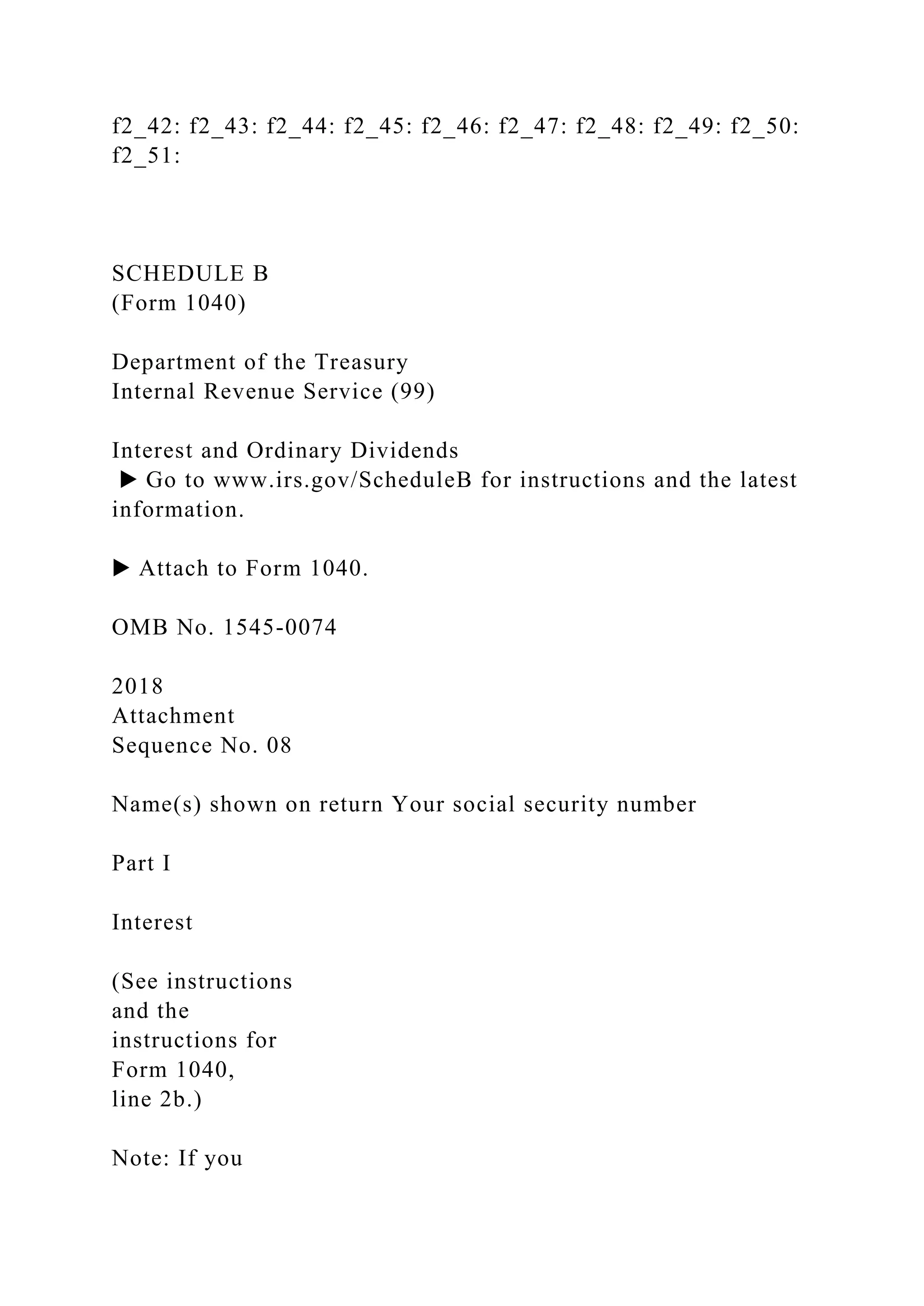 f2_42: f2_43: f2_44: f2_45: f2_46: f2_47: f2_48: f2_49: f2_50:
f2_51:
SCHEDULE B
(Form 1040)
Department of the Treasury
Internal Revenue Service (99)
Interest and Ordinary Dividends
▶ Go to www.irs.gov/ScheduleB for instructions and the latest
information.
▶ Attach to Form 1040.
OMB No. 1545-0074
2018
Attachment
Sequence No. 08
Name(s) shown on return Your social security number
Part I
Interest
(See instructions
and the
instructions for
Form 1040,
line 2b.)
Note: If you
 