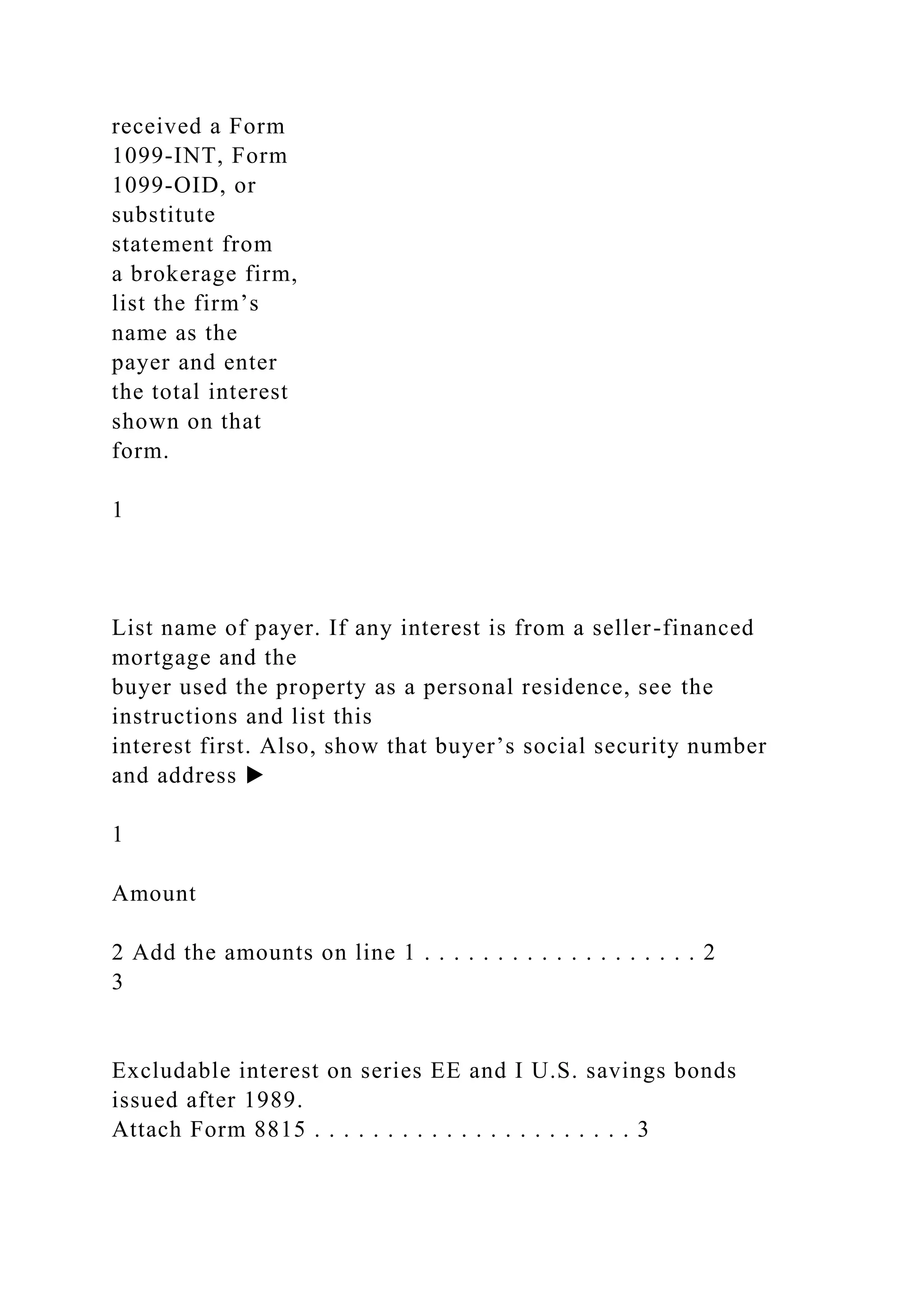 received a Form
1099-INT, Form
1099-OID, or
substitute
statement from
a brokerage firm,
list the firm’s
name as the
payer and enter
the total interest
shown on that
form.
1
List name of payer. If any interest is from a seller-financed
mortgage and the
buyer used the property as a personal residence, see the
instructions and list this
interest first. Also, show that buyer’s social security number
and address ▶
1
Amount
2 Add the amounts on line 1 . . . . . . . . . . . . . . . . . . . 2
3
Excludable interest on series EE and I U.S. savings bonds
issued after 1989.
Attach Form 8815 . . . . . . . . . . . . . . . . . . . . . . 3
 