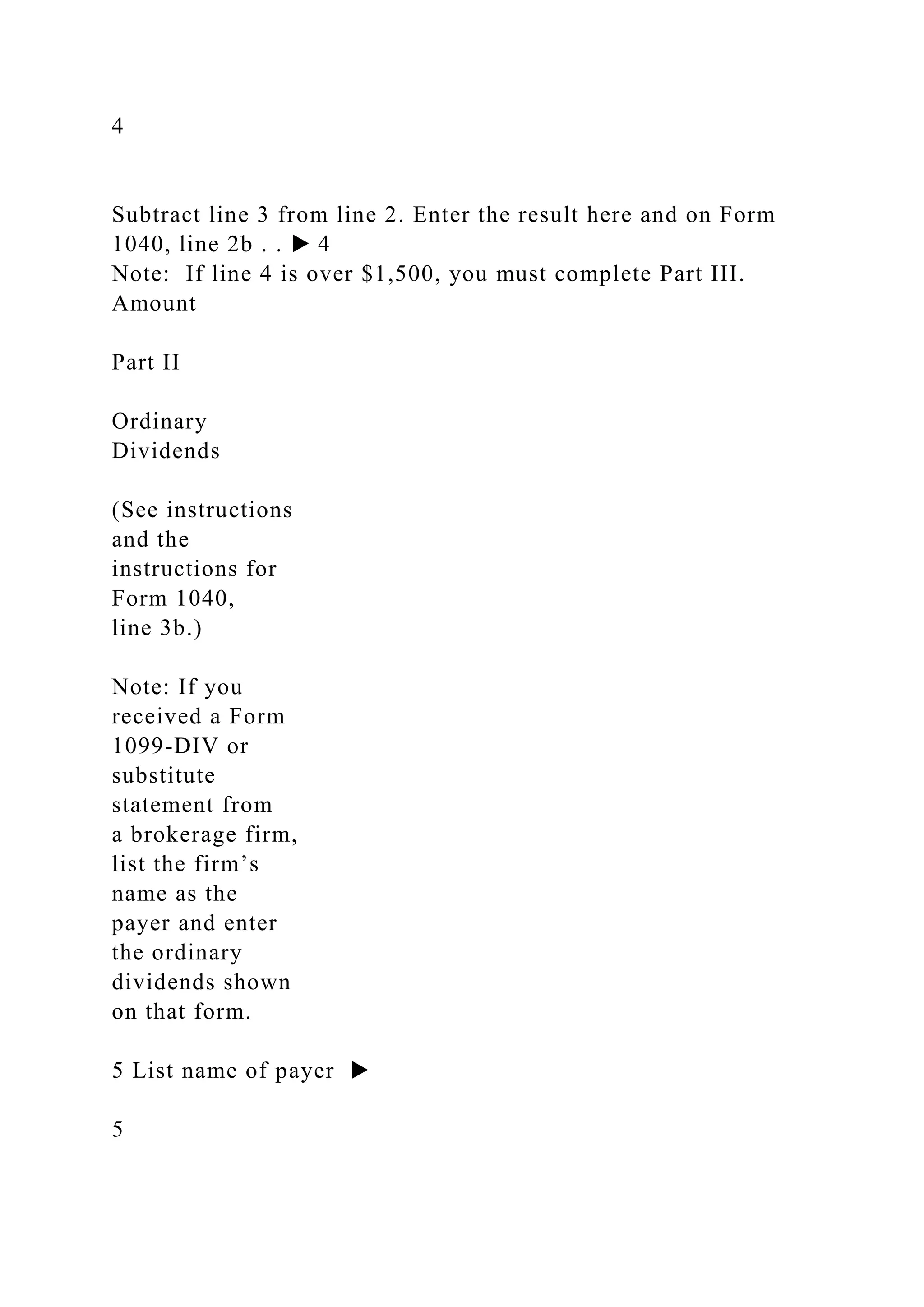 4
Subtract line 3 from line 2. Enter the result here and on Form
1040, line 2b . . ▶ 4
Note: If line 4 is over $1,500, you must complete Part III.
Amount
Part II
Ordinary
Dividends
(See instructions
and the
instructions for
Form 1040,
line 3b.)
Note: If you
received a Form
1099-DIV or
substitute
statement from
a brokerage firm,
list the firm’s
name as the
payer and enter
the ordinary
dividends shown
on that form.
5 List name of payer ▶
5
 