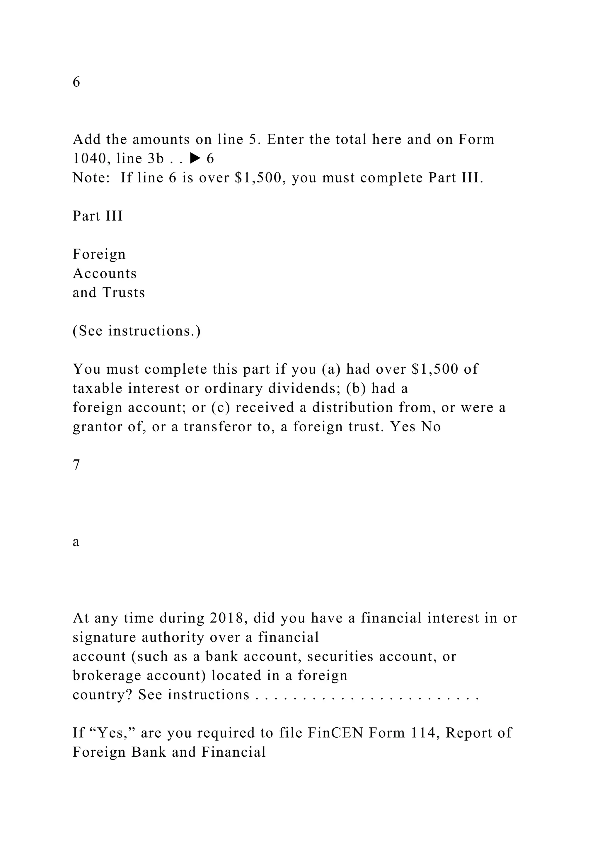 6
Add the amounts on line 5. Enter the total here and on Form
1040, line 3b . . ▶ 6
Note: If line 6 is over $1,500, you must complete Part III.
Part III
Foreign
Accounts
and Trusts
(See instructions.)
You must complete this part if you (a) had over $1,500 of
taxable interest or ordinary dividends; (b) had a
foreign account; or (c) received a distribution from, or were a
grantor of, or a transferor to, a foreign trust. Yes No
7
a
At any time during 2018, did you have a financial interest in or
signature authority over a financial
account (such as a bank account, securities account, or
brokerage account) located in a foreign
country? See instructions . . . . . . . . . . . . . . . . . . . . . . . .
If “Yes,” are you required to file FinCEN Form 114, Report of
Foreign Bank and Financial
 