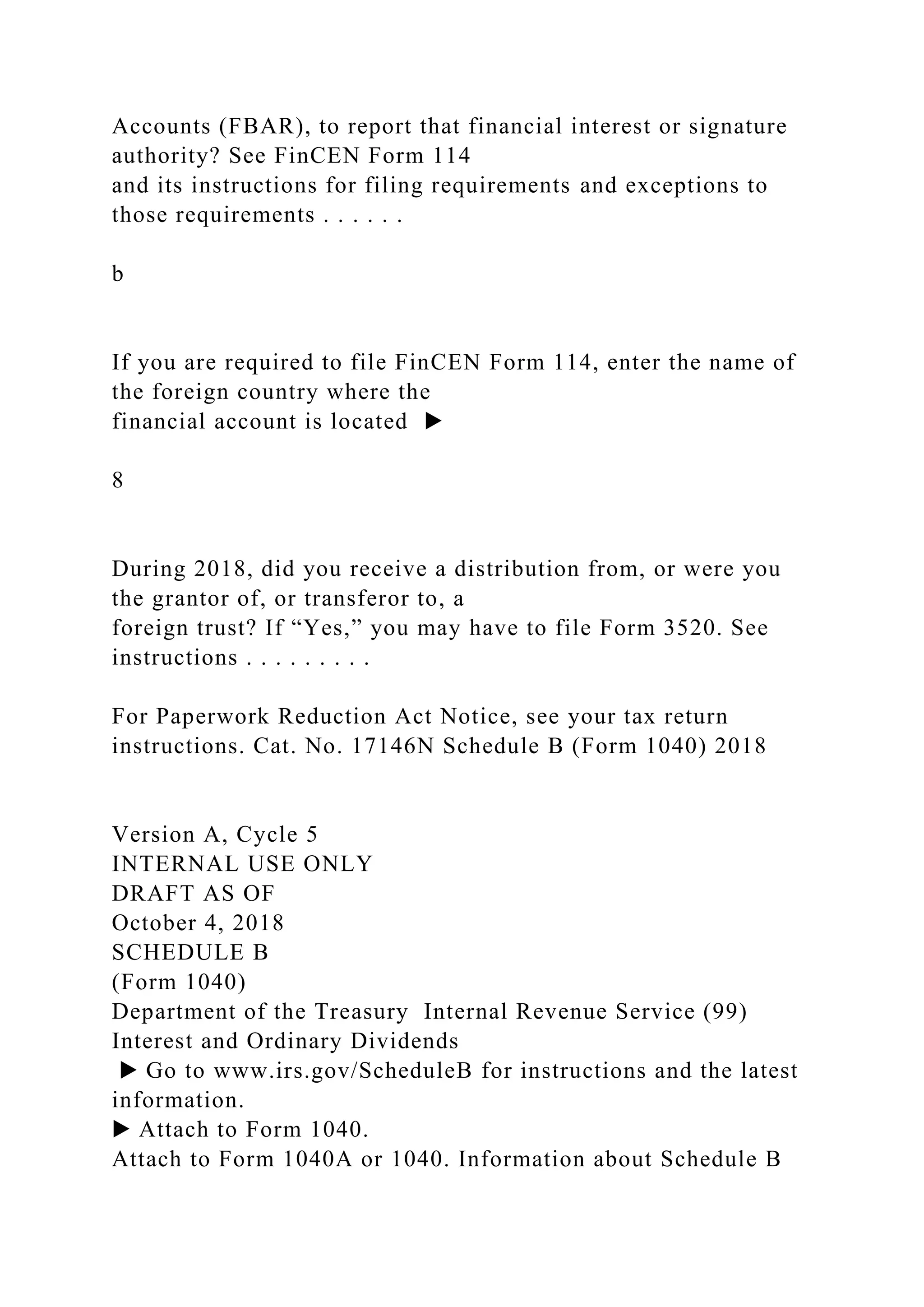 Accounts (FBAR), to report that financial interest or signature
authority? See FinCEN Form 114
and its instructions for filing requirements and exceptions to
those requirements . . . . . .
b
If you are required to file FinCEN Form 114, enter the name of
the foreign country where the
financial account is located ▶
8
During 2018, did you receive a distribution from, or were you
the grantor of, or transferor to, a
foreign trust? If “Yes,” you may have to file Form 3520. See
instructions . . . . . . . . .
For Paperwork Reduction Act Notice, see your tax return
instructions. Cat. No. 17146N Schedule B (Form 1040) 2018
Version A, Cycle 5
INTERNAL USE ONLY
DRAFT AS OF
October 4, 2018
SCHEDULE B
(Form 1040)
Department of the Treasury Internal Revenue Service (99)
Interest and Ordinary Dividends
▶ Go to www.irs.gov/ScheduleB for instructions and the latest
information.
▶ Attach to Form 1040.
Attach to Form 1040A or 1040. Information about Schedule B
 