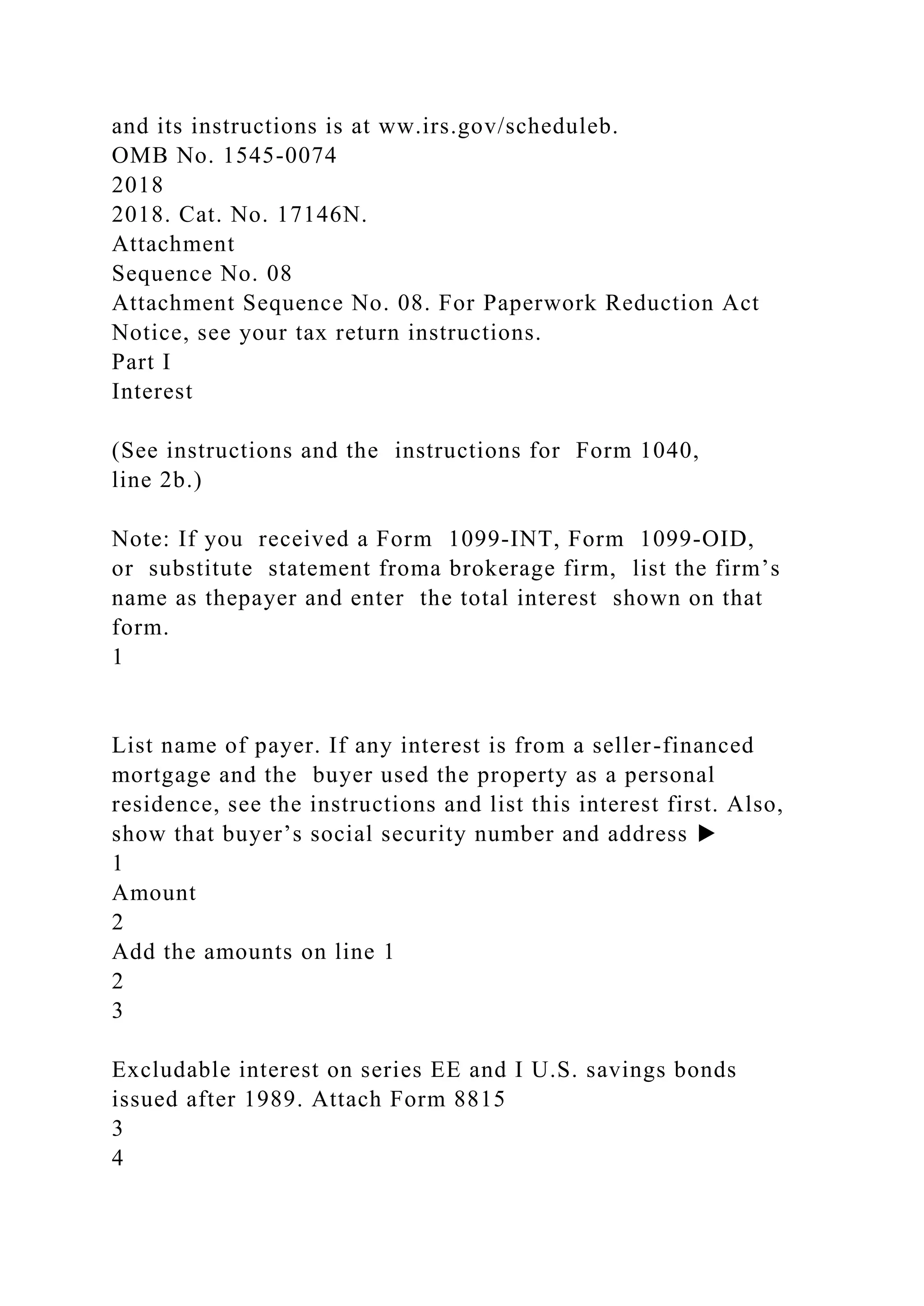 and its instructions is at ww.irs.gov/scheduleb.
OMB No. 1545-0074
2018
2018. Cat. No. 17146N.
Attachment
Sequence No. 08
Attachment Sequence No. 08. For Paperwork Reduction Act
Notice, see your tax return instructions.
Part I
Interest
(See instructions and the instructions for Form 1040,
line 2b.)
Note: If you received a Form 1099-INT, Form 1099-OID,
or substitute statement froma brokerage firm, list the firm’s
name as thepayer and enter the total interest shown on that
form.
1
List name of payer. If any interest is from a seller-financed
mortgage and the buyer used the property as a personal
residence, see the instructions and list this interest first. Also,
show that buyer’s social security number and address ▶
1
Amount
2
Add the amounts on line 1
2
3
Excludable interest on series EE and I U.S. savings bonds
issued after 1989. Attach Form 8815
3
4
 