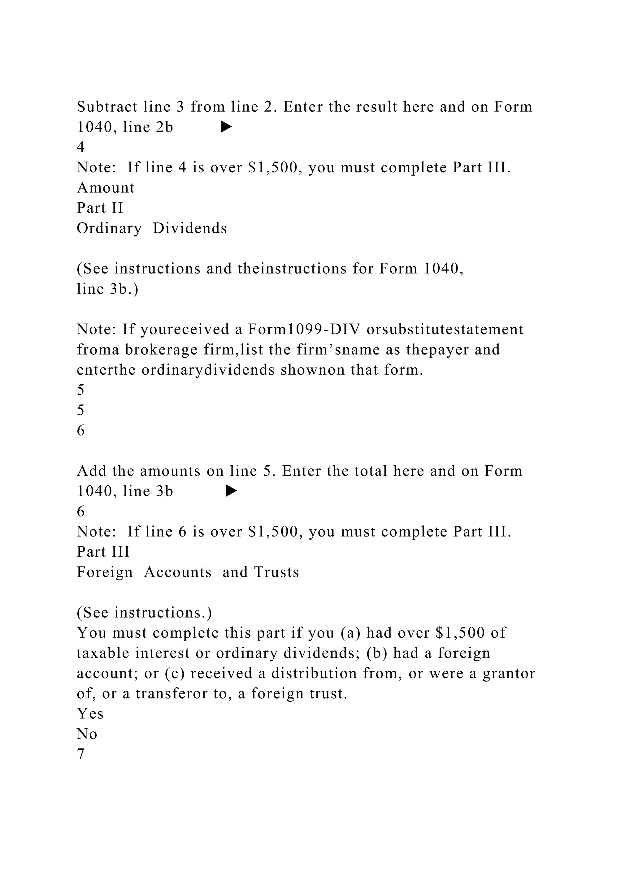 Subtract line 3 from line 2. Enter the result here and on Form
1040, line 2b ▶
4
Note: If line 4 is over $1,500, you must complete Part III.
Amount
Part II
Ordinary Dividends
(See instructions and theinstructions for Form 1040,
line 3b.)
Note: If youreceived a Form1099-DIV orsubstitutestatement
froma brokerage firm,list the firm’sname as thepayer and
enterthe ordinarydividends shownon that form.
5
5
6
Add the amounts on line 5. Enter the total here and on Form
1040, line 3b ▶
6
Note: If line 6 is over $1,500, you must complete Part III.
Part III
Foreign Accounts and Trusts
(See instructions.)
You must complete this part if you (a) had over $1,500 of
taxable interest or ordinary dividends; (b) had a foreign
account; or (c) received a distribution from, or were a grantor
of, or a transferor to, a foreign trust.
Yes
No
7
 