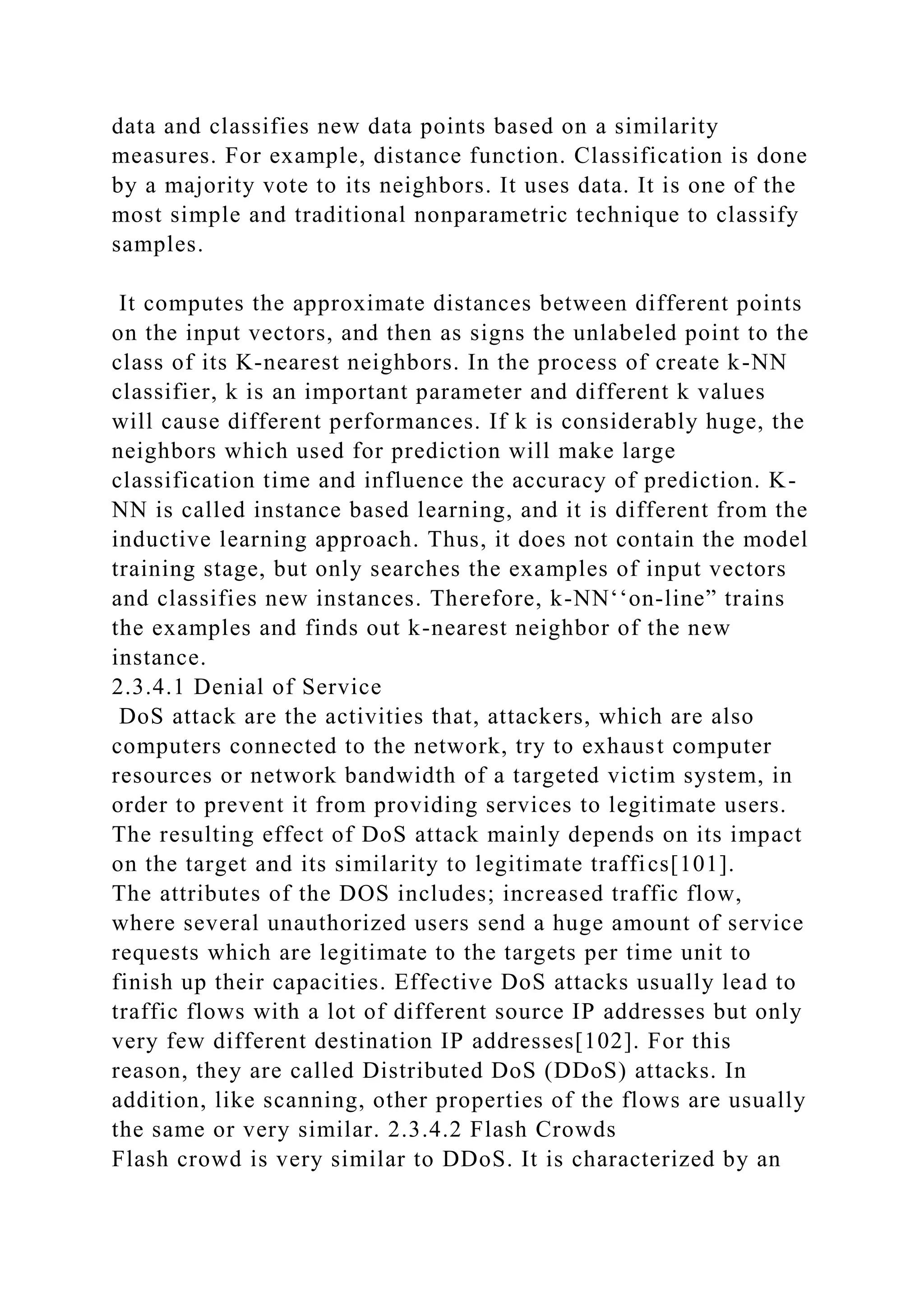 data and classifies new data points based on a similarity
measures. For example, distance function. Classification is done
by a majority vote to its neighbors. It uses data. It is one of the
most simple and traditional nonparametric technique to classify
samples.
It computes the approximate distances between different points
on the input vectors, and then as signs the unlabeled point to the
class of its K-nearest neighbors. In the process of create k-NN
classifier, k is an important parameter and different k values
will cause different performances. If k is considerably huge, the
neighbors which used for prediction will make large
classification time and influence the accuracy of prediction. K-
NN is called instance based learning, and it is different from the
inductive learning approach. Thus, it does not contain the model
training stage, but only searches the examples of input vectors
and classifies new instances. Therefore, k-NN‘‘on-line” trains
the examples and finds out k-nearest neighbor of the new
instance.
2.3.4.1 Denial of Service
DoS attack are the activities that, attackers, which are also
computers connected to the network, try to exhaust computer
resources or network bandwidth of a targeted victim system, in
order to prevent it from providing services to legitimate users.
The resulting effect of DoS attack mainly depends on its impact
on the target and its similarity to legitimate traffics[101].
The attributes of the DOS includes; increased traffic flow,
where several unauthorized users send a huge amount of service
requests which are legitimate to the targets per time unit to
finish up their capacities. Effective DoS attacks usually lead to
traffic flows with a lot of different source IP addresses but only
very few different destination IP addresses[102]. For this
reason, they are called Distributed DoS (DDoS) attacks. In
addition, like scanning, other properties of the flows are usually
the same or very similar. 2.3.4.2 Flash Crowds
Flash crowd is very similar to DDoS. It is characterized by an
 