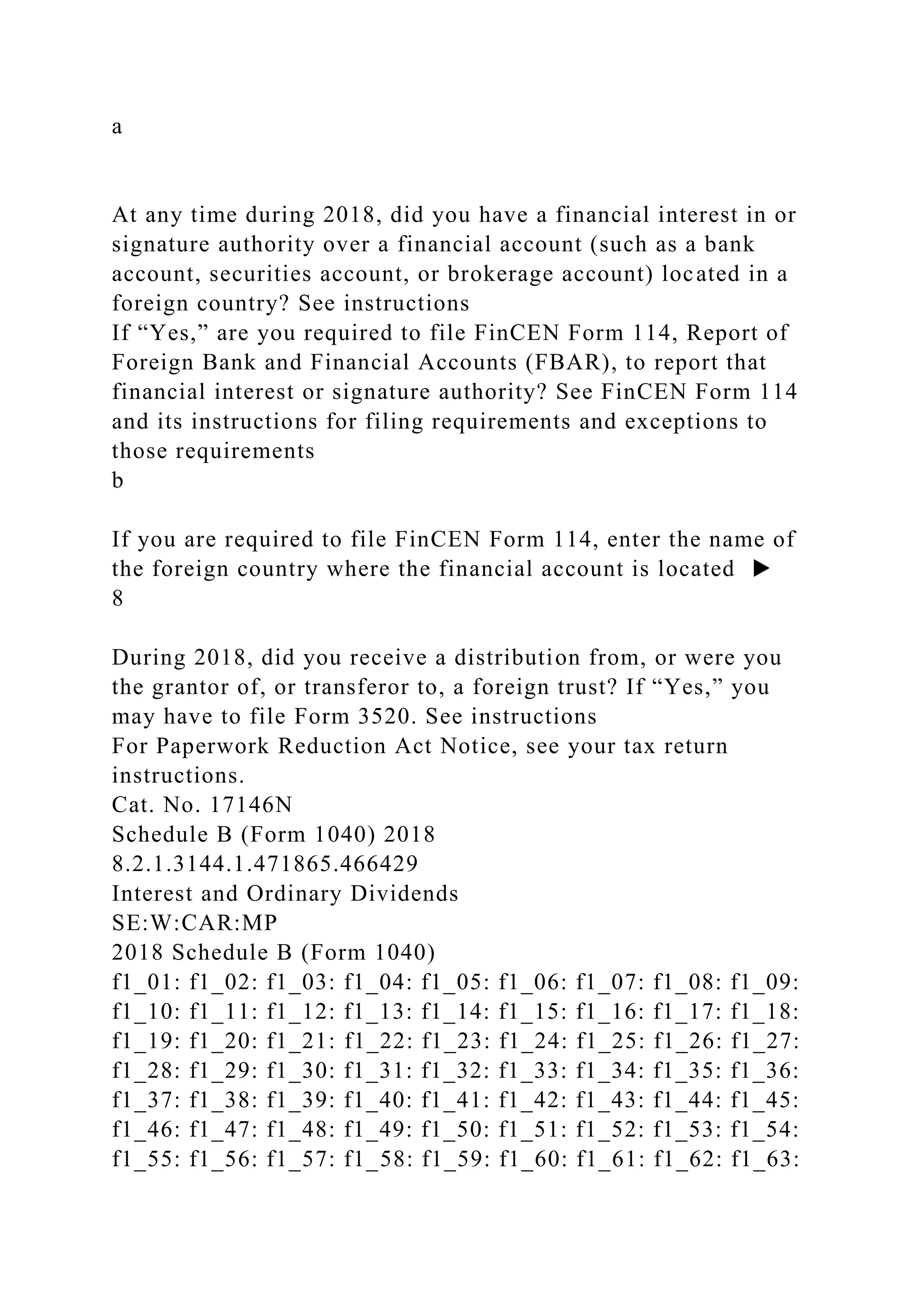 a
At any time during 2018, did you have a financial interest in or
signature authority over a financial account (such as a bank
account, securities account, or brokerage account) located in a
foreign country? See instructions
If “Yes,” are you required to file FinCEN Form 114, Report of
Foreign Bank and Financial Accounts (FBAR), to report that
financial interest or signature authority? See FinCEN Form 114
and its instructions for filing requirements and exceptions to
those requirements
b
If you are required to file FinCEN Form 114, enter the name of
the foreign country where the financial account is located ▶
8
During 2018, did you receive a distribution from, or were you
the grantor of, or transferor to, a foreign trust? If “Yes,” you
may have to file Form 3520. See instructions
For Paperwork Reduction Act Notice, see your tax return
instructions.
Cat. No. 17146N
Schedule B (Form 1040) 2018
8.2.1.3144.1.471865.466429
Interest and Ordinary Dividends
SE:W:CAR:MP
2018 Schedule B (Form 1040)
f1_01: f1_02: f1_03: f1_04: f1_05: f1_06: f1_07: f1_08: f1_09:
f1_10: f1_11: f1_12: f1_13: f1_14: f1_15: f1_16: f1_17: f1_18:
f1_19: f1_20: f1_21: f1_22: f1_23: f1_24: f1_25: f1_26: f1_27:
f1_28: f1_29: f1_30: f1_31: f1_32: f1_33: f1_34: f1_35: f1_36:
f1_37: f1_38: f1_39: f1_40: f1_41: f1_42: f1_43: f1_44: f1_45:
f1_46: f1_47: f1_48: f1_49: f1_50: f1_51: f1_52: f1_53: f1_54:
f1_55: f1_56: f1_57: f1_58: f1_59: f1_60: f1_61: f1_62: f1_63:
 