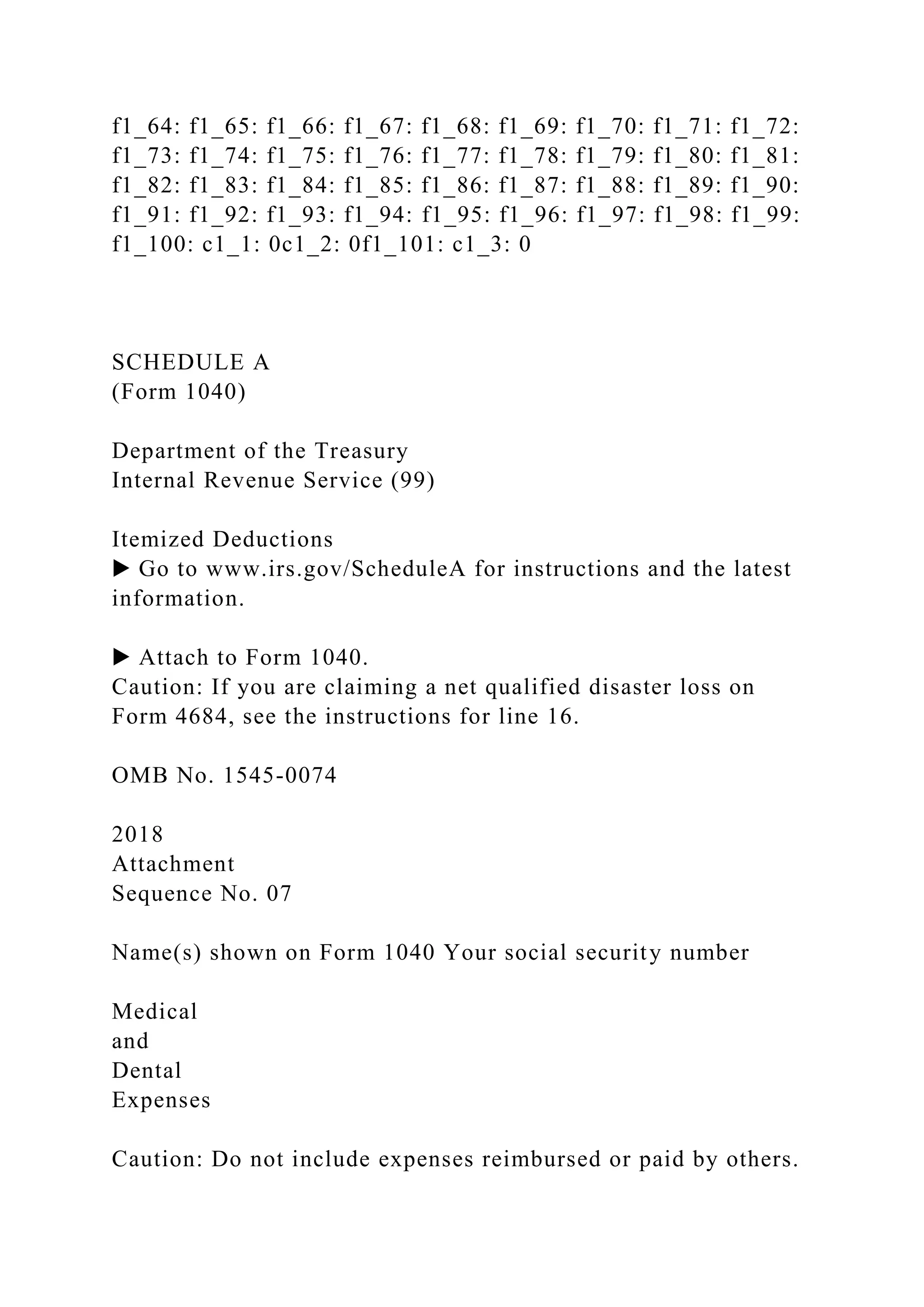 f1_64: f1_65: f1_66: f1_67: f1_68: f1_69: f1_70: f1_71: f1_72:
f1_73: f1_74: f1_75: f1_76: f1_77: f1_78: f1_79: f1_80: f1_81:
f1_82: f1_83: f1_84: f1_85: f1_86: f1_87: f1_88: f1_89: f1_90:
f1_91: f1_92: f1_93: f1_94: f1_95: f1_96: f1_97: f1_98: f1_99:
f1_100: c1_1: 0c1_2: 0f1_101: c1_3: 0
SCHEDULE A
(Form 1040)
Department of the Treasury
Internal Revenue Service (99)
Itemized Deductions
▶ Go to www.irs.gov/ScheduleA for instructions and the latest
information.
▶ Attach to Form 1040.
Caution: If you are claiming a net qualified disaster loss on
Form 4684, see the instructions for line 16.
OMB No. 1545-0074
2018
Attachment
Sequence No. 07
Name(s) shown on Form 1040 Your social security number
Medical
and
Dental
Expenses
Caution: Do not include expenses reimbursed or paid by others.
 