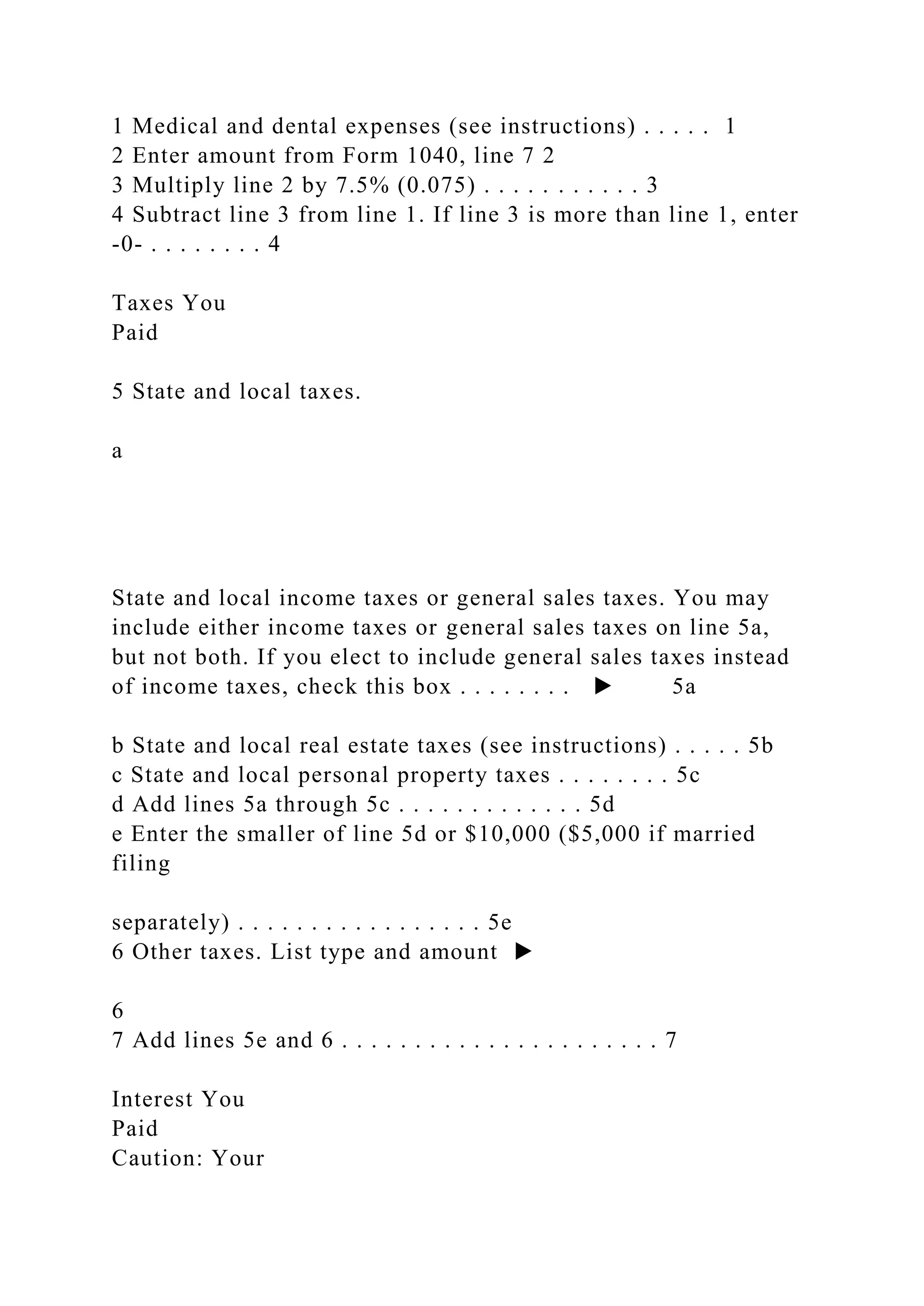 1 Medical and dental expenses (see instructions) . . . . . 1
2 Enter amount from Form 1040, line 7 2
3 Multiply line 2 by 7.5% (0.075) . . . . . . . . . . . 3
4 Subtract line 3 from line 1. If line 3 is more than line 1, enter
-0- . . . . . . . . 4
Taxes You
Paid
5 State and local taxes.
a
State and local income taxes or general sales taxes. You may
include either income taxes or general sales taxes on line 5a,
but not both. If you elect to include general sales taxes instead
of income taxes, check this box . . . . . . . . ▶ 5a
b State and local real estate taxes (see instructions) . . . . . 5b
c State and local personal property taxes . . . . . . . . 5c
d Add lines 5a through 5c . . . . . . . . . . . . . 5d
e Enter the smaller of line 5d or $10,000 ($5,000 if married
filing
separately) . . . . . . . . . . . . . . . . . 5e
6 Other taxes. List type and amount ▶
6
7 Add lines 5e and 6 . . . . . . . . . . . . . . . . . . . . . . 7
Interest You
Paid
Caution: Your
 
