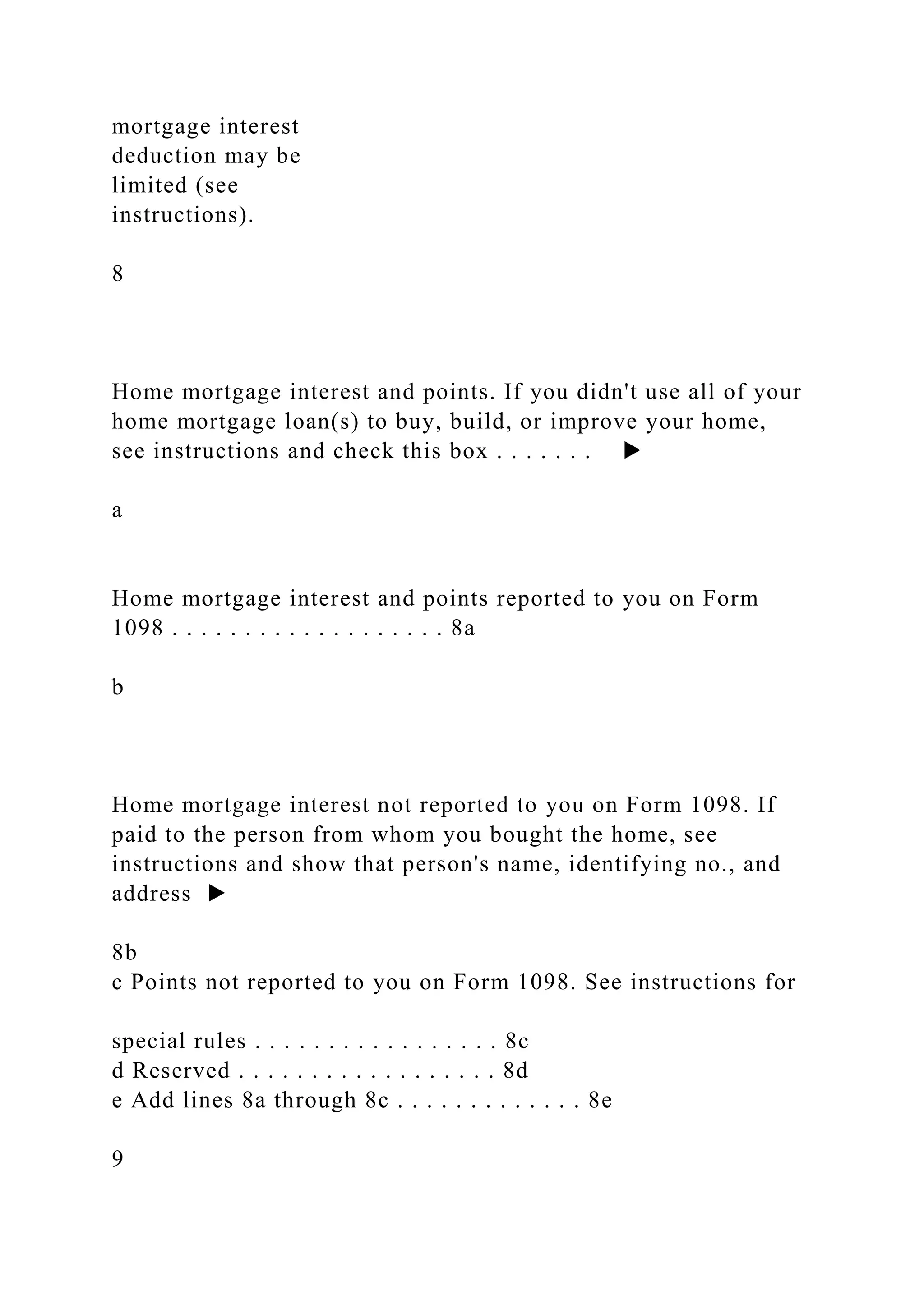mortgage interest
deduction may be
limited (see
instructions).
8
Home mortgage interest and points. If you didn't use all of your
home mortgage loan(s) to buy, build, or improve your home,
see instructions and check this box . . . . . . . ▶
a
Home mortgage interest and points reported to you on Form
1098 . . . . . . . . . . . . . . . . . . . 8a
b
Home mortgage interest not reported to you on Form 1098. If
paid to the person from whom you bought the home, see
instructions and show that person's name, identifying no., and
address ▶
8b
c Points not reported to you on Form 1098. See instructions for
special rules . . . . . . . . . . . . . . . . . 8c
d Reserved . . . . . . . . . . . . . . . . . . 8d
e Add lines 8a through 8c . . . . . . . . . . . . . 8e
9
 