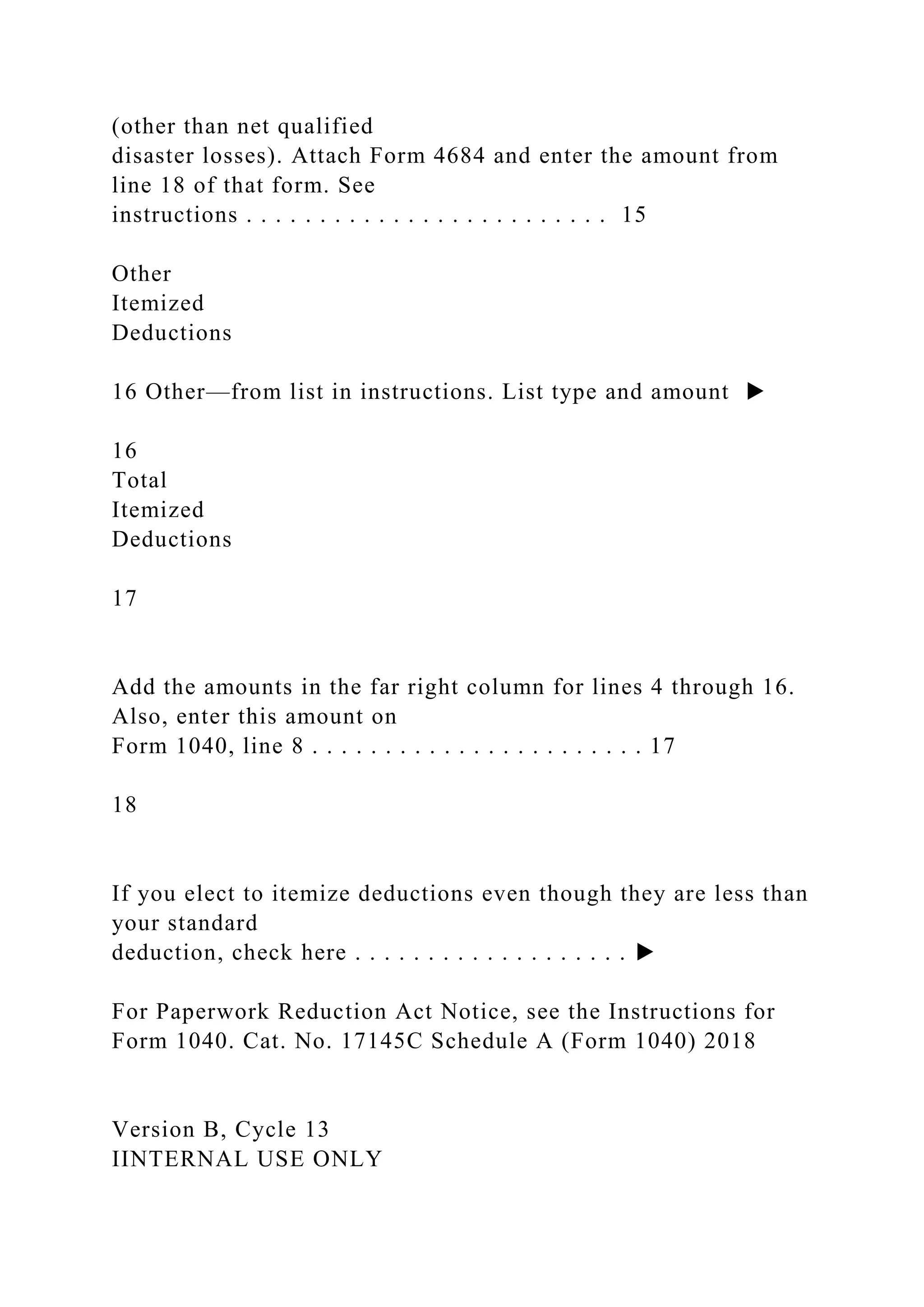 (other than net qualified
disaster losses). Attach Form 4684 and enter the amount from
line 18 of that form. See
instructions . . . . . . . . . . . . . . . . . . . . . . . . . 15
Other
Itemized
Deductions
16 Other—from list in instructions. List type and amount ▶
16
Total
Itemized
Deductions
17
Add the amounts in the far right column for lines 4 through 16.
Also, enter this amount on
Form 1040, line 8 . . . . . . . . . . . . . . . . . . . . . . . 17
18
If you elect to itemize deductions even though they are less than
your standard
deduction, check here . . . . . . . . . . . . . . . . . . . ▶
For Paperwork Reduction Act Notice, see the Instructions for
Form 1040. Cat. No. 17145C Schedule A (Form 1040) 2018
Version B, Cycle 13
IINTERNAL USE ONLY
 