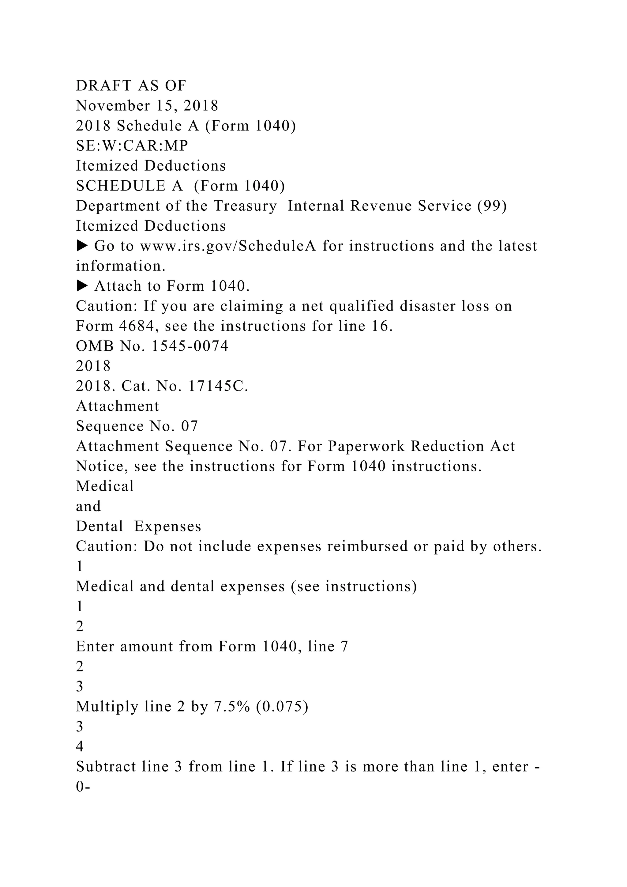 DRAFT AS OF
November 15, 2018
2018 Schedule A (Form 1040)
SE:W:CAR:MP
Itemized Deductions
SCHEDULE A (Form 1040)
Department of the Treasury Internal Revenue Service (99)
Itemized Deductions
▶ Go to www.irs.gov/ScheduleA for instructions and the latest
information.
▶ Attach to Form 1040.
Caution: If you are claiming a net qualified disaster loss on
Form 4684, see the instructions for line 16.
OMB No. 1545-0074
2018
2018. Cat. No. 17145C.
Attachment
Sequence No. 07
Attachment Sequence No. 07. For Paperwork Reduction Act
Notice, see the instructions for Form 1040 instructions.
Medical
and
Dental Expenses
Caution: Do not include expenses reimbursed or paid by others.
1
Medical and dental expenses (see instructions)
1
2
Enter amount from Form 1040, line 7
2
3
Multiply line 2 by 7.5% (0.075)
3
4
Subtract line 3 from line 1. If line 3 is more than line 1, enter -
0-
 