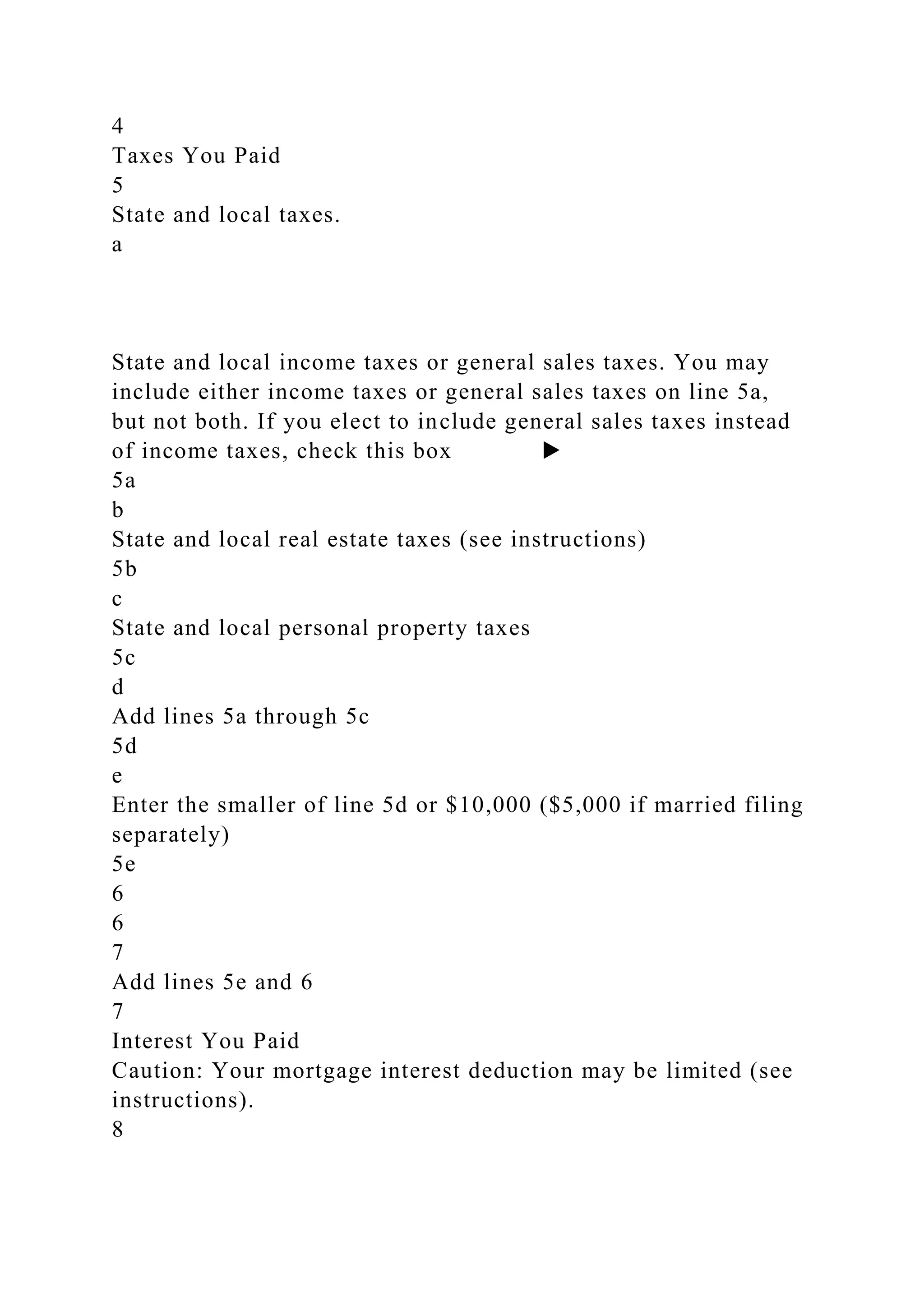 4
Taxes You Paid
5
State and local taxes.
a
State and local income taxes or general sales taxes. You may
include either income taxes or general sales taxes on line 5a,
but not both. If you elect to include general sales taxes instead
of income taxes, check this box ▶
5a
b
State and local real estate taxes (see instructions)
5b
c
State and local personal property taxes
5c
d
Add lines 5a through 5c
5d
e
Enter the smaller of line 5d or $10,000 ($5,000 if married filing
separately)
5e
6
6
7
Add lines 5e and 6
7
Interest You Paid
Caution: Your mortgage interest deduction may be limited (see
instructions).
8
 