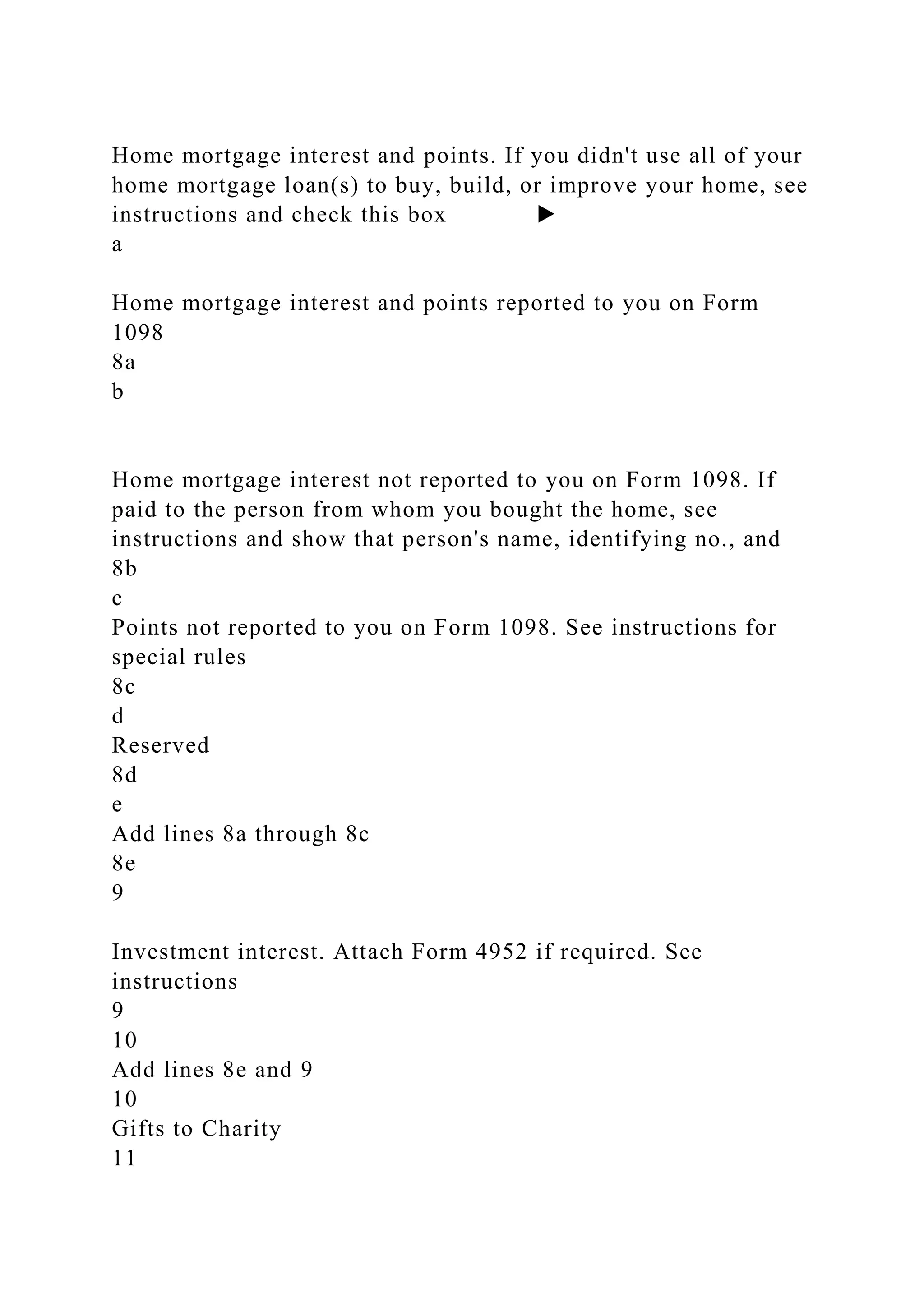 Home mortgage interest and points. If you didn't use all of your
home mortgage loan(s) to buy, build, or improve your home, see
instructions and check this box ▶
a
Home mortgage interest and points reported to you on Form
1098
8a
b
Home mortgage interest not reported to you on Form 1098. If
paid to the person from whom you bought the home, see
instructions and show that person's name, identifying no., and
8b
c
Points not reported to you on Form 1098. See instructions for
special rules
8c
d
Reserved
8d
e
Add lines 8a through 8c
8e
9
Investment interest. Attach Form 4952 if required. See
instructions
9
10
Add lines 8e and 9
10
Gifts to Charity
11
 