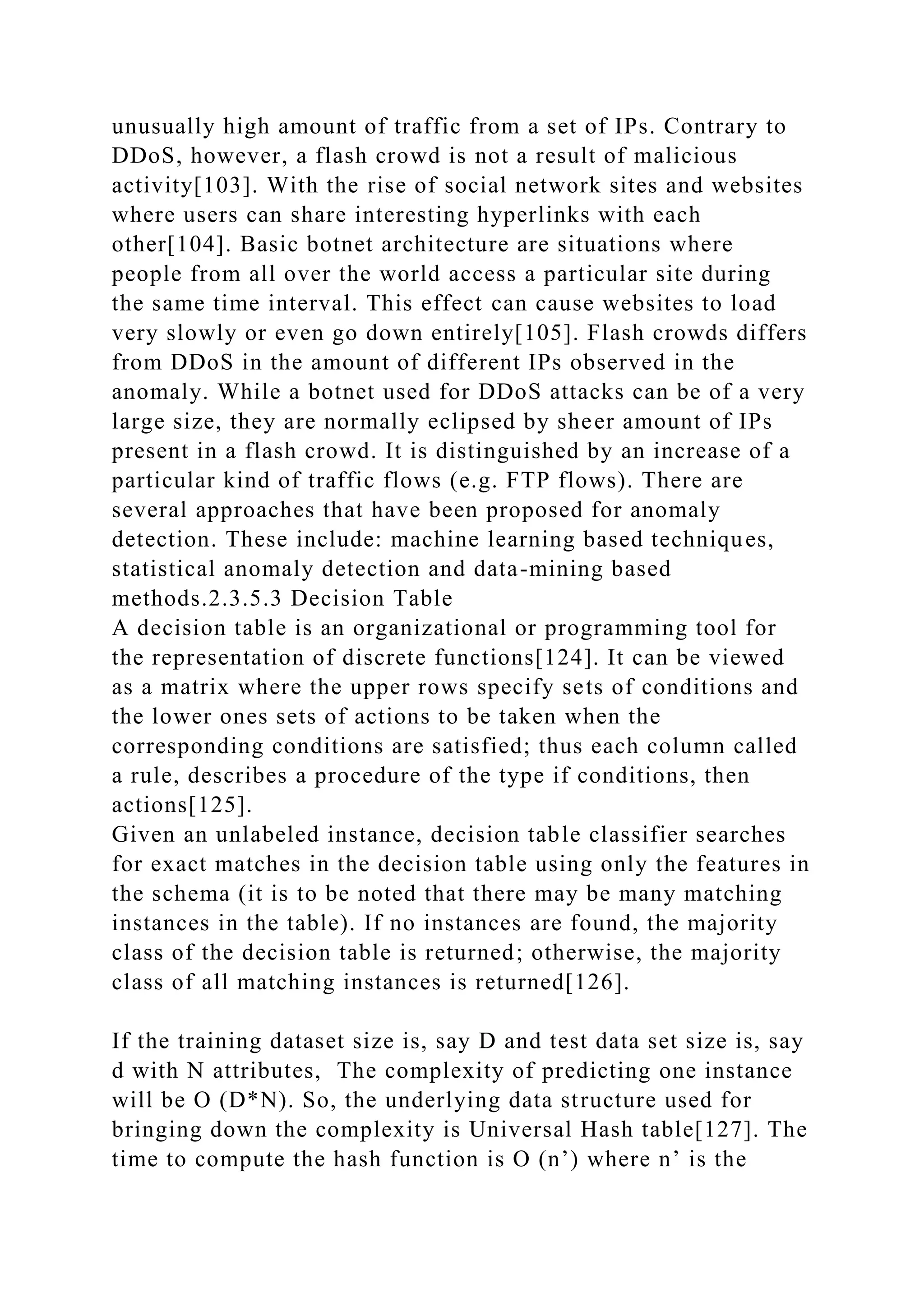 unusually high amount of traffic from a set of IPs. Contrary to
DDoS, however, a flash crowd is not a result of malicious
activity[103]. With the rise of social network sites and websites
where users can share interesting hyperlinks with each
other[104]. Basic botnet architecture are situations where
people from all over the world access a particular site during
the same time interval. This effect can cause websites to load
very slowly or even go down entirely[105]. Flash crowds differs
from DDoS in the amount of different IPs observed in the
anomaly. While a botnet used for DDoS attacks can be of a very
large size, they are normally eclipsed by sheer amount of IPs
present in a flash crowd. It is distinguished by an increase of a
particular kind of traffic flows (e.g. FTP flows). There are
several approaches that have been proposed for anomaly
detection. These include: machine learning based techniques,
statistical anomaly detection and data-mining based
methods.2.3.5.3 Decision Table
A decision table is an organizational or programming tool for
the representation of discrete functions[124]. It can be viewed
as a matrix where the upper rows specify sets of conditions and
the lower ones sets of actions to be taken when the
corresponding conditions are satisfied; thus each column called
a rule, describes a procedure of the type if conditions, then
actions[125].
Given an unlabeled instance, decision table classifier searches
for exact matches in the decision table using only the features in
the schema (it is to be noted that there may be many matching
instances in the table). If no instances are found, the majority
class of the decision table is returned; otherwise, the majority
class of all matching instances is returned[126].
If the training dataset size is, say D and test data set size is, say
d with N attributes, The complexity of predicting one instance
will be O (D*N). So, the underlying data structure used for
bringing down the complexity is Universal Hash table[127]. The
time to compute the hash function is O (n’) where n’ is the
 