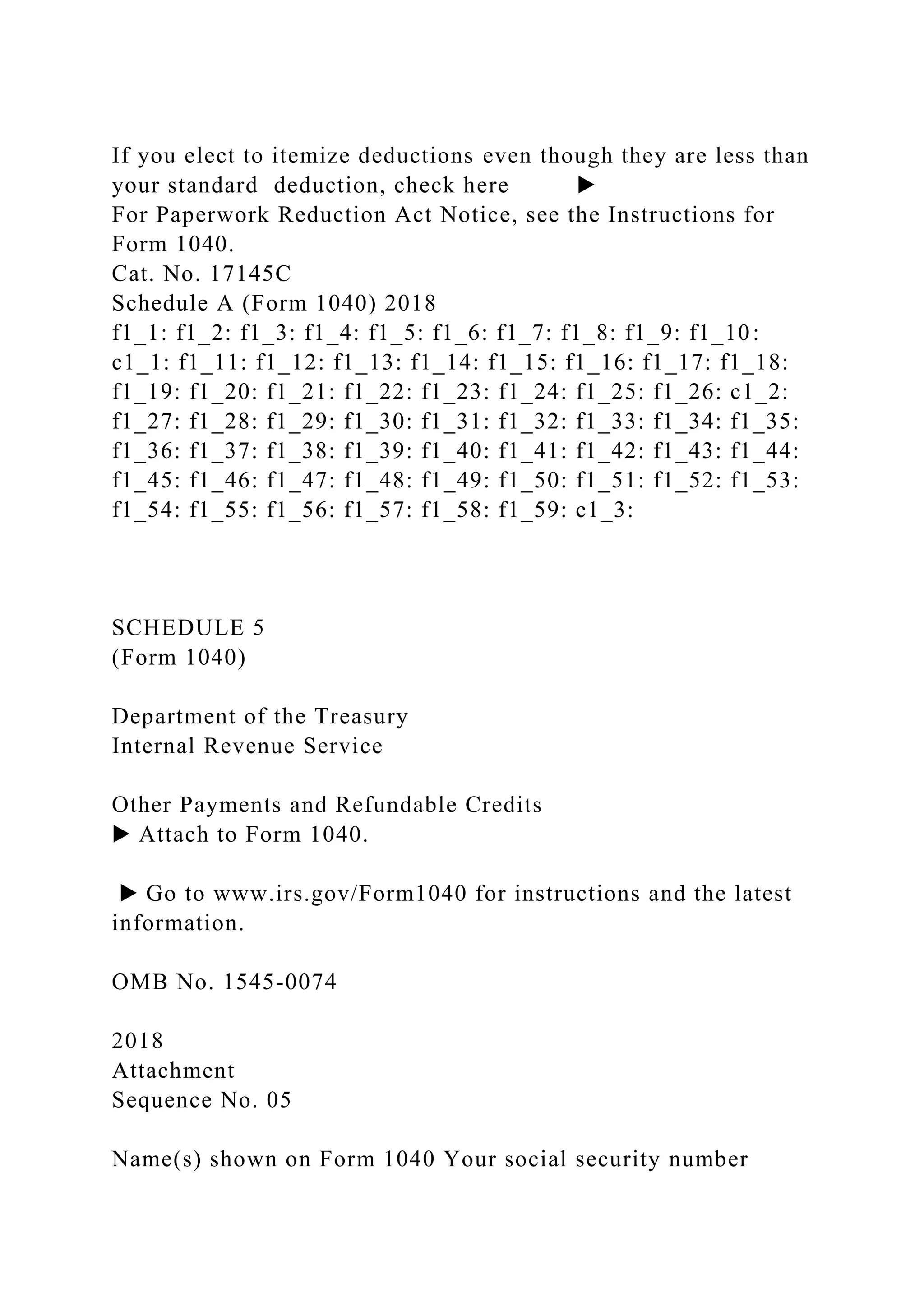 If you elect to itemize deductions even though they are less than
your standard deduction, check here ▶
For Paperwork Reduction Act Notice, see the Instructions for
Form 1040.
Cat. No. 17145C
Schedule A (Form 1040) 2018
f1_1: f1_2: f1_3: f1_4: f1_5: f1_6: f1_7: f1_8: f1_9: f1_10:
c1_1: f1_11: f1_12: f1_13: f1_14: f1_15: f1_16: f1_17: f1_18:
f1_19: f1_20: f1_21: f1_22: f1_23: f1_24: f1_25: f1_26: c1_2:
f1_27: f1_28: f1_29: f1_30: f1_31: f1_32: f1_33: f1_34: f1_35:
f1_36: f1_37: f1_38: f1_39: f1_40: f1_41: f1_42: f1_43: f1_44:
f1_45: f1_46: f1_47: f1_48: f1_49: f1_50: f1_51: f1_52: f1_53:
f1_54: f1_55: f1_56: f1_57: f1_58: f1_59: c1_3:
SCHEDULE 5
(Form 1040)
Department of the Treasury
Internal Revenue Service
Other Payments and Refundable Credits
▶ Attach to Form 1040.
▶ Go to www.irs.gov/Form1040 for instructions and the latest
information.
OMB No. 1545-0074
2018
Attachment
Sequence No. 05
Name(s) shown on Form 1040 Your social security number
 