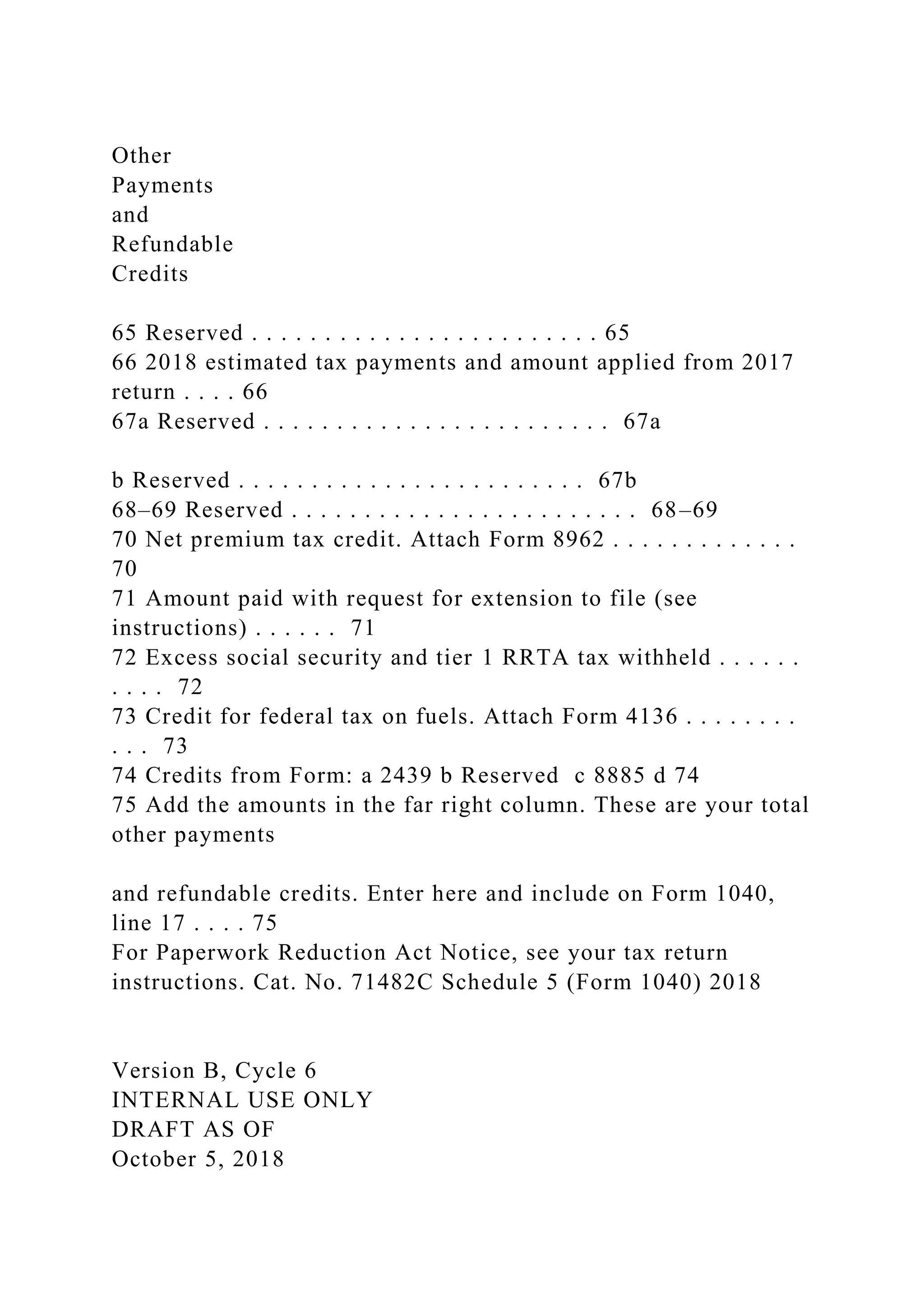 Other
Payments
and
Refundable
Credits
65 Reserved . . . . . . . . . . . . . . . . . . . . . . . . 65
66 2018 estimated tax payments and amount applied from 2017
return . . . . 66
67a Reserved . . . . . . . . . . . . . . . . . . . . . . . . 67a
b Reserved . . . . . . . . . . . . . . . . . . . . . . . . 67b
68–69 Reserved . . . . . . . . . . . . . . . . . . . . . . . . 68–69
70 Net premium tax credit. Attach Form 8962 . . . . . . . . . . . . .
70
71 Amount paid with request for extension to file (see
instructions) . . . . . . 71
72 Excess social security and tier 1 RRTA tax withheld . . . . . .
. . . . 72
73 Credit for federal tax on fuels. Attach Form 4136 . . . . . . . .
. . . 73
74 Credits from Form: a 2439 b Reserved c 8885 d 74
75 Add the amounts in the far right column. These are your total
other payments
and refundable credits. Enter here and include on Form 1040,
line 17 . . . . 75
For Paperwork Reduction Act Notice, see your tax return
instructions. Cat. No. 71482C Schedule 5 (Form 1040) 2018
Version B, Cycle 6
INTERNAL USE ONLY
DRAFT AS OF
October 5, 2018
 