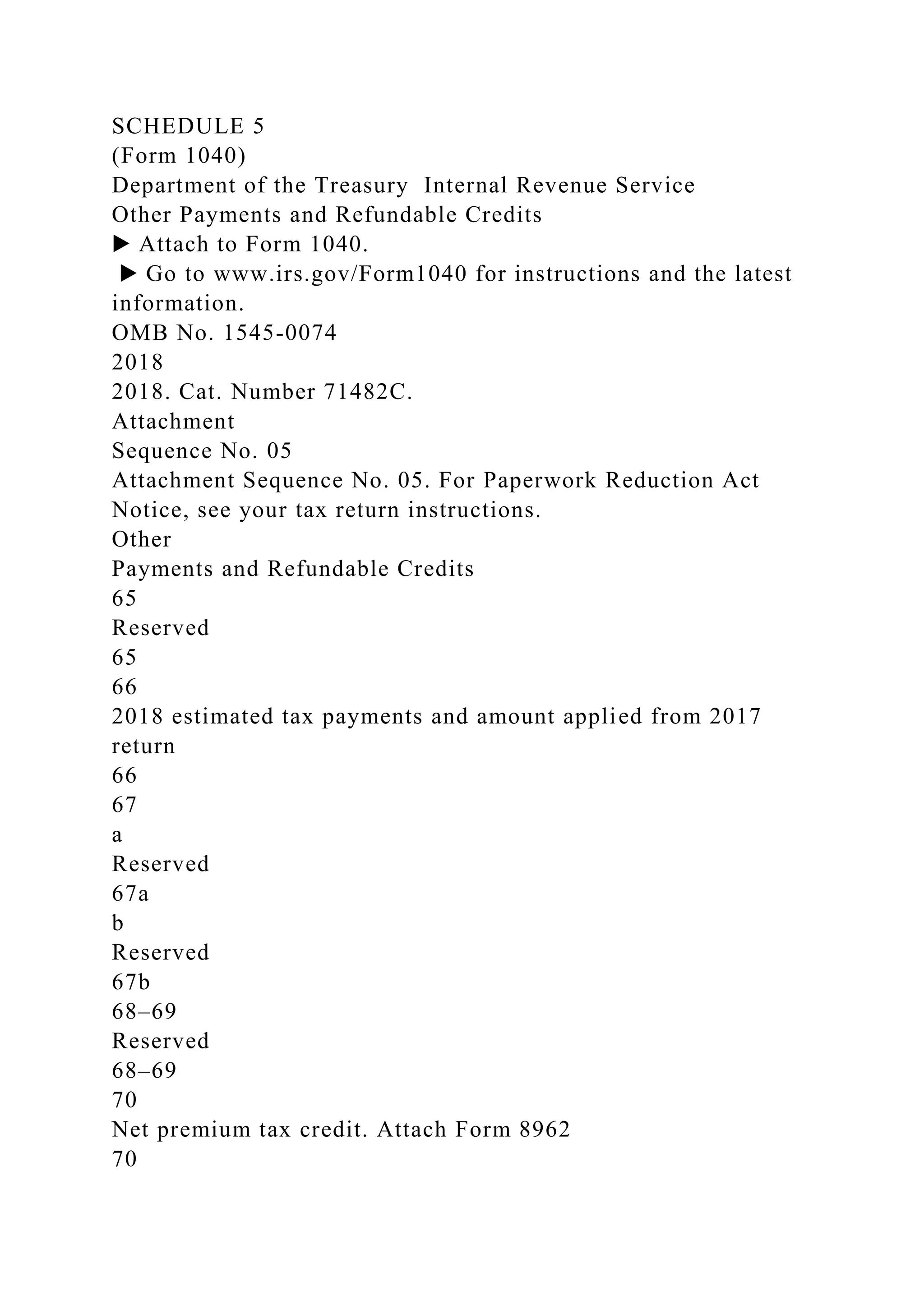 SCHEDULE 5
(Form 1040)
Department of the Treasury Internal Revenue Service
Other Payments and Refundable Credits
▶ Attach to Form 1040.
▶ Go to www.irs.gov/Form1040 for instructions and the latest
information.
OMB No. 1545-0074
2018
2018. Cat. Number 71482C.
Attachment
Sequence No. 05
Attachment Sequence No. 05. For Paperwork Reduction Act
Notice, see your tax return instructions.
Other
Payments and Refundable Credits
65
Reserved
65
66
2018 estimated tax payments and amount applied from 2017
return
66
67
a
Reserved
67a
b
Reserved
67b
68–69
Reserved
68–69
70
Net premium tax credit. Attach Form 8962
70
 