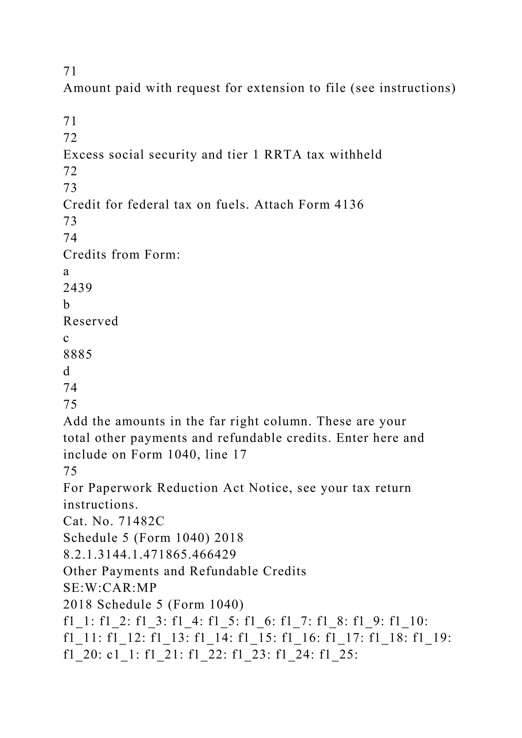 71
Amount paid with request for extension to file (see instructions)
71
72
Excess social security and tier 1 RRTA tax withheld
72
73
Credit for federal tax on fuels. Attach Form 4136
73
74
Credits from Form:
a
2439
b
Reserved
c
8885
d
74
75
Add the amounts in the far right column. These are your
total other payments and refundable credits. Enter here and
include on Form 1040, line 17
75
For Paperwork Reduction Act Notice, see your tax return
instructions.
Cat. No. 71482C
Schedule 5 (Form 1040) 2018
8.2.1.3144.1.471865.466429
Other Payments and Refundable Credits
SE:W:CAR:MP
2018 Schedule 5 (Form 1040)
f1_1: f1_2: f1_3: f1_4: f1_5: f1_6: f1_7: f1_8: f1_9: f1_10:
f1_11: f1_12: f1_13: f1_14: f1_15: f1_16: f1_17: f1_18: f1_19:
f1_20: c1_1: f1_21: f1_22: f1_23: f1_24: f1_25:
 