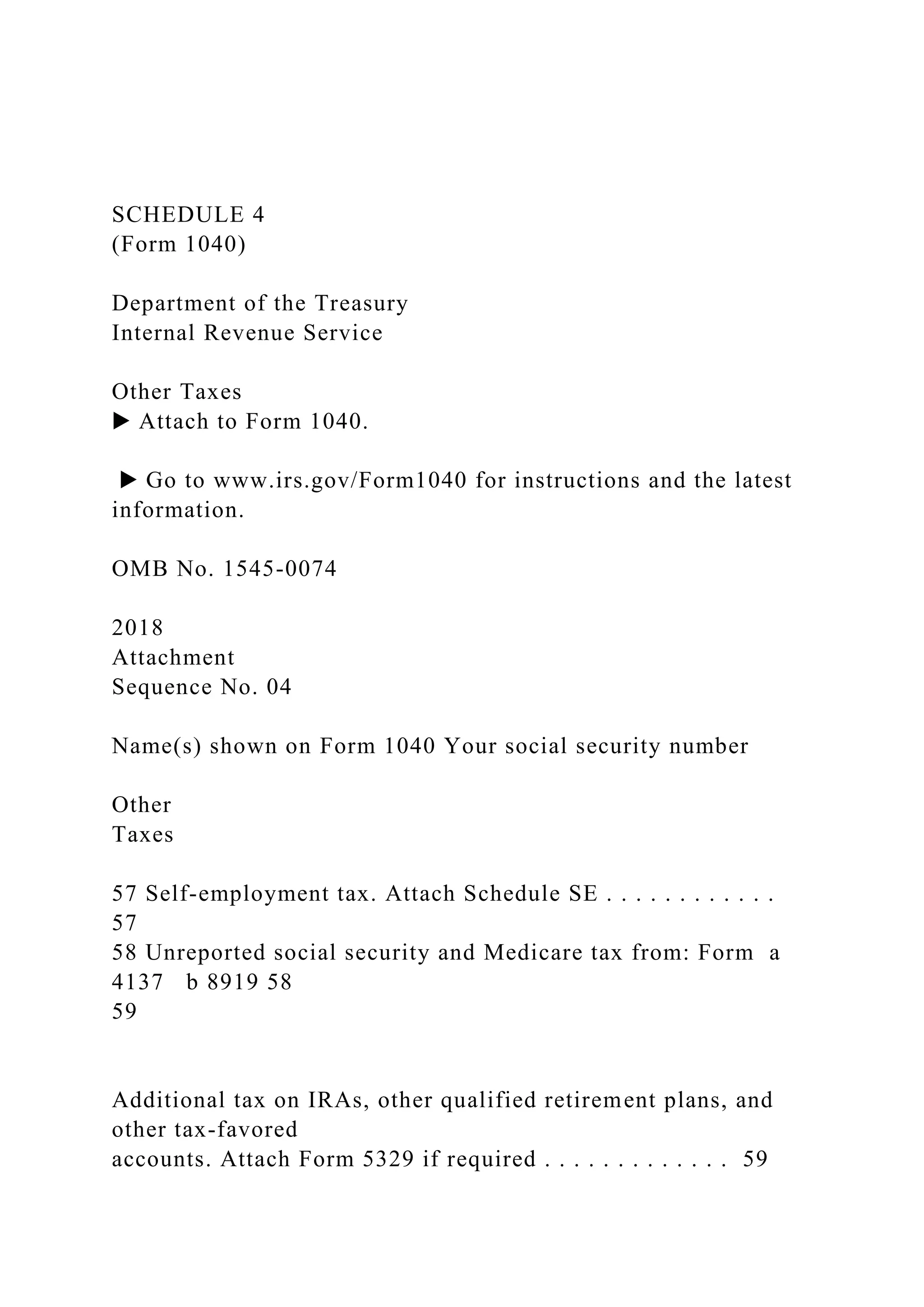 SCHEDULE 4
(Form 1040)
Department of the Treasury
Internal Revenue Service
Other Taxes
▶ Attach to Form 1040.
▶ Go to www.irs.gov/Form1040 for instructions and the latest
information.
OMB No. 1545-0074
2018
Attachment
Sequence No. 04
Name(s) shown on Form 1040 Your social security number
Other
Taxes
57 Self-employment tax. Attach Schedule SE . . . . . . . . . . . .
57
58 Unreported social security and Medicare tax from: Form a
4137 b 8919 58
59
Additional tax on IRAs, other qualified retirement plans, and
other tax-favored
accounts. Attach Form 5329 if required . . . . . . . . . . . . . 59
 