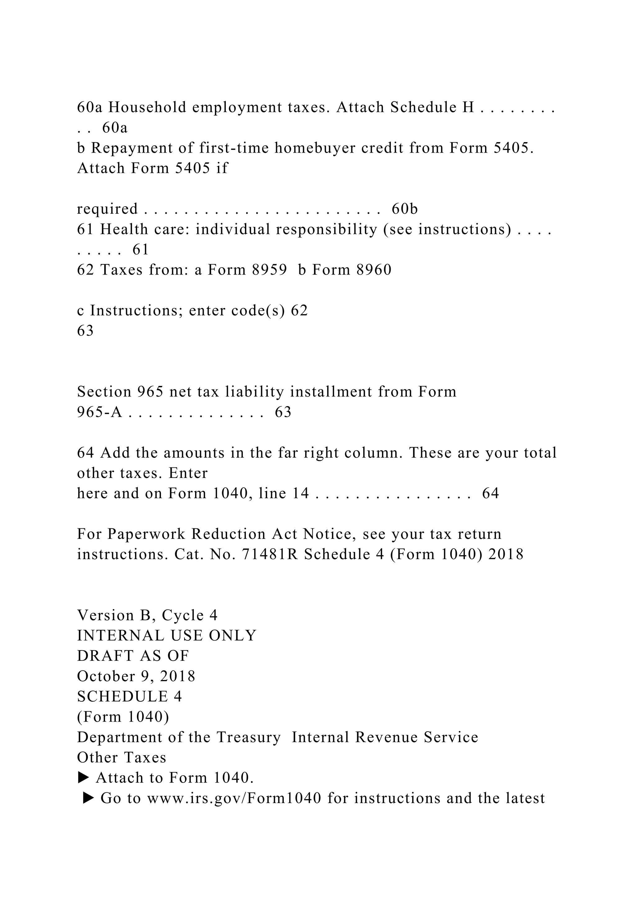 60a Household employment taxes. Attach Schedule H . . . . . . . .
. . 60a
b Repayment of first-time homebuyer credit from Form 5405.
Attach Form 5405 if
required . . . . . . . . . . . . . . . . . . . . . . . . 60b
61 Health care: individual responsibility (see instructions) . . . .
. . . . . 61
62 Taxes from: a Form 8959 b Form 8960
c Instructions; enter code(s) 62
63
Section 965 net tax liability installment from Form
965-A . . . . . . . . . . . . . . 63
64 Add the amounts in the far right column. These are your total
other taxes. Enter
here and on Form 1040, line 14 . . . . . . . . . . . . . . . . 64
For Paperwork Reduction Act Notice, see your tax return
instructions. Cat. No. 71481R Schedule 4 (Form 1040) 2018
Version B, Cycle 4
INTERNAL USE ONLY
DRAFT AS OF
October 9, 2018
SCHEDULE 4
(Form 1040)
Department of the Treasury Internal Revenue Service
Other Taxes
▶ Attach to Form 1040.
▶ Go to www.irs.gov/Form1040 for instructions and the latest
 