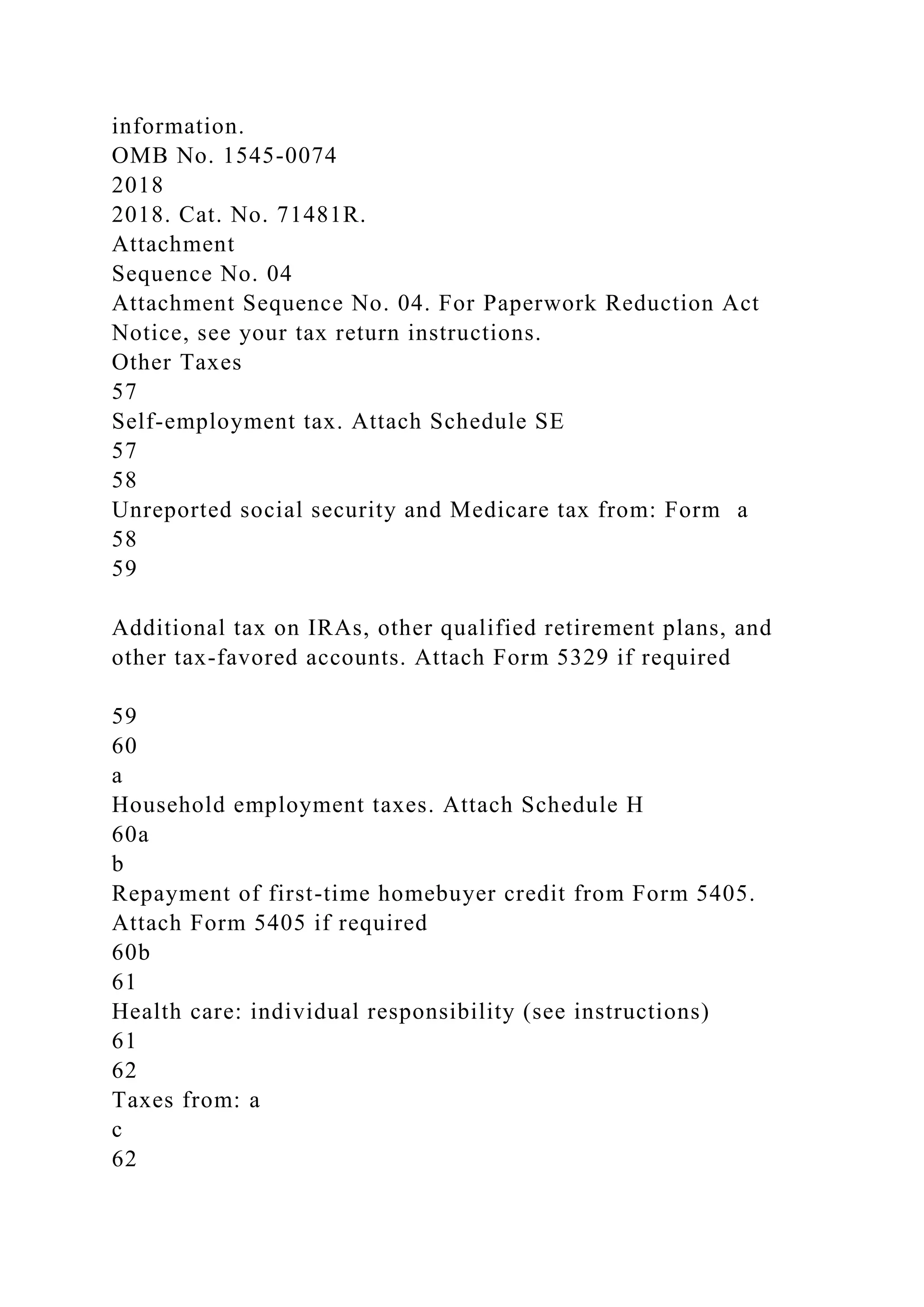 information.
OMB No. 1545-0074
2018
2018. Cat. No. 71481R.
Attachment
Sequence No. 04
Attachment Sequence No. 04. For Paperwork Reduction Act
Notice, see your tax return instructions.
Other Taxes
57
Self-employment tax. Attach Schedule SE
57
58
Unreported social security and Medicare tax from: Form a
58
59
Additional tax on IRAs, other qualified retirement plans, and
other tax-favored accounts. Attach Form 5329 if required
59
60
a
Household employment taxes. Attach Schedule H
60a
b
Repayment of first-time homebuyer credit from Form 5405.
Attach Form 5405 if required
60b
61
Health care: individual responsibility (see instructions)
61
62
Taxes from: a
c
62
 